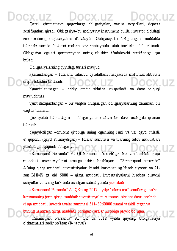 Qarzli   qimmatbaxo   qogozlarga   obligasiyalar,   xazina   veqsellari,   deposit
sertifiqatlari  qiradi. Obligasiya–bu moliyaviy instrument  bulib, investor  oldidagi
emmitentning   majburiyatini   ifodalaydi.   Obligasiyalar   belgilangan   muddatda
tulanishi   xamda   foizlarni   malum   davr   mobaynida   tulab   borilishi   talab   qilinadi.
Obligasiya   egalari   qompaniyada   uning   ulushini   ifodalovchi   sertifiqatga   ega
buladi.
Obligasiyalarning quyidagi turlari mavjud:  
a)taminlangan   –   foizlarni   tulashni   qafolatlash   maqsadida   malumuz   aktivlari
orqali tulashni bildiradi.
b)taminlanmagan   –   oddiy   qredit   sifatida   chiqariladi   va   davo   xuquqi
mavjudemas.
v)mustaxqamlangan   –   bir   vaqtda   chiqarilgan   obligasiyalarning   xammasi   bir
vaqtda tulanadi.
g)seriyalab   tulanadigan   –   obligasiyalar   malum   bir   davr   oraligida   qisman
tulanadi.
d)qaydetilgan   –emitent   qitobiga   uning   egasining   ismi   va   uzi   qayd   etiladi.
e)   quponli   (qayd   etilmaydigan)   –   foizlar   summasi   va   ularning   tulov   muddatlari
yoziladigan quponli obligasiyalar.
«Samarqand   Parranda”   AJ   QKkorxona   ta’sis   etilgan   kundan   boshlab   qisqa
muddatli   investitsiyalarni   amalga   oshira   boshlagan.     “Samarqand   parranda”
AJning  qisqa   muddatli   investitsiyalari  hisobi   korxonaning  Hisob   siyosati   va  21-
son   BHMS   ga   oid   5800   –   qisqa   muddatli   investitsiyalarni   hisobga   oluvchi
schyotlar va uning tarkibida ochilgan subschyotida  yuritiladi.
«Samarqand Parranda” AJ QKning 2017 – yilgi balans ma’lumotlariga ko’ra 
korxonaning jami qisqa muddatli investitsiyalari summasi hisobot davri boshida 
qisqa muddatli investitsiyalar summasi 31143260000 sumni tashkil etgan va 
buning hammasi qisqa muddatli berilgan qarzlar hisobiga paydo bo’lgan.
«Samarqand   Parranda”   AJ   QK   da   2018   –yilda   quydagi   buxgalteriya
o’tkazmalari sodir bo’lgan ( 8 - jadval)
63 