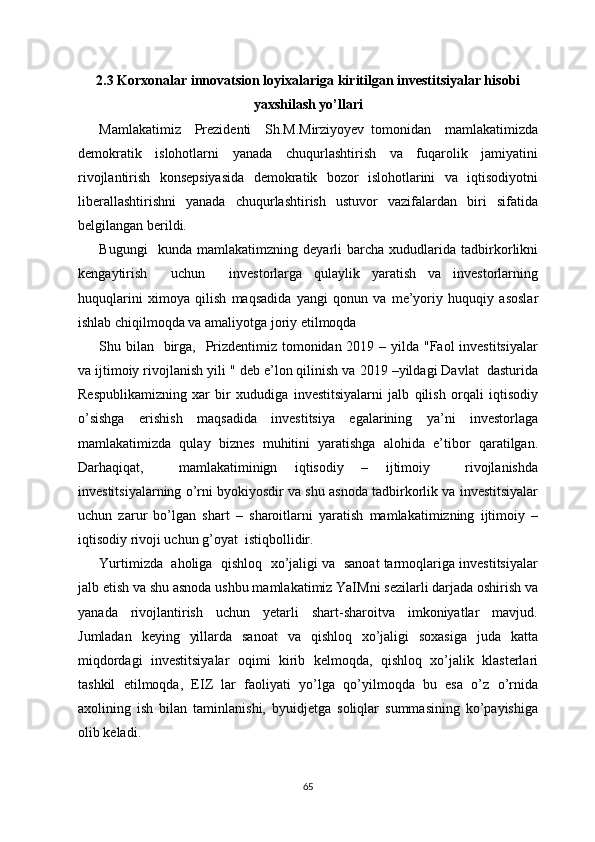 2.3 Korxonalar innovatsion loyixalariga kiritilgan investitsiyalar hisobi
yaxshilash yo’llari
Mamlakatimiz     Prezidenti     Sh.M.Mirziyoyev   tomonidan     mamlakatimizda
demokratik     islohotlarni     yanada     chuqurlashtirish     va     fuqarolik     jamiyatini
rivojlantirish   konsepsiyasida   demokratik   bozor   islohotlarini   va   iqtisodiyotni
liberallashtirishni     yanada     chuqurlashtirish     ustuvor     vazifalardan     biri     sifatida
belgilangan berildi.
Bugungi     kunda   mamlakatimzning   deyarli   barcha   xududlarida   tadbirkorlikni
kengaytirish     uchun     investorlarga   qulaylik   yaratish   va   investorlarning
huquqlarini   ximoya   qilish   maqsadida   yangi   qonun   va   me’yoriy   huquqiy   asoslar
ishlab chiqilmoqda va amaliyotga joriy etilmoqda 
Shu bilan   birga,   Prizdentimiz tomonidan 2019 – yilda "Faol investitsiyalar
va ijtimoiy rivojlanish yili " deb e’lon qilinish va 2019 –yildagi Davlat  dasturida
Respublikamizning   xar   bir   xududiga   investitsiyalarni   jalb   qilish   orqali   iqtisodiy
o’sishga   erishish   maqsadida   investitsiya   egalarining   ya’ni   investorlaga
mamlakatimizda   qulay   biznes   muhitini   yaratishga   alohida   e’tibor   qaratilgan.
Darhaqiqat,     mamlakatiminign   iqtisodiy   –   ijtimoiy     rivojlanishda
investitsiyalarning o’rni byokiyosdir va shu asnoda tadbirkorlik va investitsiyalar
uchun   zarur   bo’lgan   shart   –   sharoitlarni   yaratish   mamlakatimizning   ijtimoiy   –
iqtisodiy rivoji uchun g’oyat  istiqbollidir. 
Yurtimizda  aholiga  qishloq  xo’jaligi va  sanoat tarmoqlariga investitsiyalar
jalb etish va shu asnoda ushbu mamlakatimiz YaIMni sezilarli darjada oshirish va
yanada     rivojlantirish     uchun     yetarli     shart-sharoitva     imkoniyatlar     mavjud.
Jumladan   keying   yillarda   sanoat   va   qishloq   xo’jaligi   soxasiga   juda   katta
miqdordagi   investitsiyalar   oqimi   kirib   kelmoqda,   qishloq   xo’jalik   klasterlari
tashkil   etilmoqda,   EIZ   lar   faoliyati   yo’lga   qo’yilmoqda   bu   esa   o’z   o’rnida
axolining   ish   bilan   taminlanishi,   byuidjetga   soliqlar   summasining   ko’payishiga
olib keladi. 
65 