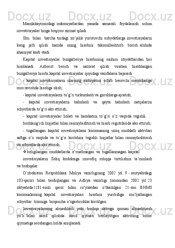 Mamlakayimizdagi   imkoniyatlardan     yanada     samarali     foydalanish     uchun
investitsiyalar bizga beqiyos xizmat qiladi.
Shu     bilan     barcha   turdagi   xo’jalik   yurutuvchi   subyektlarga   investisiyalarni
keng     jalb     qilish     hamda     uning     hisobini     takomillashtirib     borish   alohida
ahamiyat kasb etadi.
Kapital   investisiyalar    buxgalteriya   hisobining   muhim    obyektlaridan   biri
hisolanadi.     Axborot     berish     va     nazorat     qilish     vositasi     hisoblangan
buxgalteriya hisobi kapital investisiyalar quyidagi vazifalarni bajaradi:
-  kapital  investisiyalarni  ularning  mohiyatini  ochib  beruvchi  mezonlariga
mos ravishda hisobga olish;
- kapital investisiyalarni to’g’ri turkumlash va guruhlarga ajratish;
-     kapital     investisiyalarni     baholash     va     qayta     baholash     natijalarini
schyotlarda to’g’ri aks ettirish;
-  kapital  investisiyalar  holati  va  harakatini  to’g’ri  o’z  vaqtida  tegishli
boshlang’ich hujjatlar bilan rasmiylashtirish va hisob registrlarida aks ettirish;
-  tugallangan  kapital  investisiyalarni  korxonaning  uzoq  muddatli  aktivlari
safiga  o’z  vaqtida  va  to’g’ri  kiritshini  tegishli  hujjatlar  bilan  rasmiylashtirish
va schyotlarda aks ettirish;
 beligilangan  muddatlarda  o’rnatlmagan  va  tugallanmagan  kapital
investisiyalarni     Soliq     kodeksiga     muvofiq     soliqqa     tortilishini     ta’minlash
va boshqalar.
O’zbekiston   Respublikasi   Moliya   vazirligining   2002   yil   9 - sentyabrdagi
103-qarori     bilan     tasdiqlangan     va     Adliya     vazirligi     tomonidan     2002     yil   23
oktyabrda1181-sonli     qaror     bilan     ro’yxatdan     o’tkazilgan     21-son     BHMS
korxonalarning   kapital     investisiyalari     hisobini     yuritishga     mo’ljallangan
schyotlar  tizimiga  birqancha o’zgartirishlar kiritilgan.
Investisiyalarning     almashlash     yoki     boshqa     aktivga     qisman     almashtirish
yo’li   bilan     xarid     qilishda     xarid     qiymati     berilayotgan     aktivning     bozor
qiymatiga asoslangan holda aniqlanadi. 