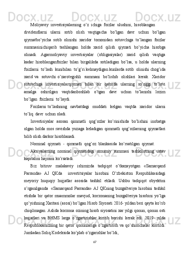 Moliyaviy  investisiyalarning  o’z  ichiga  foizlar  ulushini,  hisoblangan
dividendlarni     ularni     sotib     olish     vaqtigacha     bo’lgan     davr     uchun     bo’lgan
qiymatbo’yicha  sotib  olinishi  xaridor  tomonidan  sotuvchiga  to’langan  foizlar
summasinichiqarib   tashlangan    holda   xarid   qilish   qiymati    bo’yicha   hisobga
olinadi.     Agarmoliyaviy     investisiyalar     (obligasiyalar)     xarid     qilish     vaqtiga
kadar  hisoblanganfoizlar  bilan  birgalikda  sotiladigan  bo’lsa,  u  holda  ularning
foizlarni  to’lash  kunibilan  to’g’ri kelmaydigan kunlarda sotib  olinishi chog’ida
xarid va    sotuvchi  o’zarotegishli    summani    bo’lishib   olishlari    kerak.   Xaridor
sotuvchiga     investisiyalarqiymati     bilan    bir     qatorda     ularning    so’nggi     to’lovi
amalga     oshirilgan     vaqtidanboshlab     o’tgan     davr     uchun     to’lanishi     lozim
bo’lgan  foizlarni  to’laydi.  
Foizlarni   to’lashning     navbatdagi     muddati     kelgan     vaqtda     xaridor     ularni
to’liq  davr  uchun oladi.
Investisiyalar   asosan   qimmatli   qog’ozlar   ko’rinishida   bo’lishini   inobatga
olgan   holda   mos   ravishda   yuzaga   keladigan   qimmatli   qog’ozlarning   qiymatlari
bilib olish darkor hisoblanadi.
Nominal  qiymati  -  qimmatli  qog’oz  blankasida  ko’rsatilgan  qiymat. 
Aksiyalarning  nominal  qiymatidagi  umumiy  summasi  tashkilotning  ustav
kapitalini hajmini ko’rsatadi. 
Biz   bitiruv   malakaviy   ishimizda   tadqiqot   o’tkazayotgan   «Samarqand
Parranda»   AJ   QKda     investitsiyalar   hisobini   O’zbekiston   Respublikasidagi
meyoriy   huquqiy   hujjatlar   asosida   tashkil   etiladi.   Ushbu   tadqiqot   obyektini
o’rganilganda     «Samarqand   Parranda»   AJ   QKning   buxgalteriya   hisobini   tashkil
etishda   bir   qator   muammolar   mavjud,   korxonaning   buxgalteriya   hisobini   yo’lga
qo’yishning Xaritasi (asosi) bo’lgan Hisob Siyosati 2016- yildan beri qayta ko’rib
chiqilmagan. Aslida korxona ozining hisob siyosatini xar yilgi qonun, qonun osti
hujjatlari   va   BHMS   larga   o’zgartirishlar   kiritib   borishi   kerak   edi.   2019-   yilda
Respublikamizning   bir   qator   qonunlariga   o’zgartirish   va   qo’shimchalar   kiritildi.
Jumladan Soliq Kodeksida ko’plab o’zgarishlar bo’ldi, 
67 