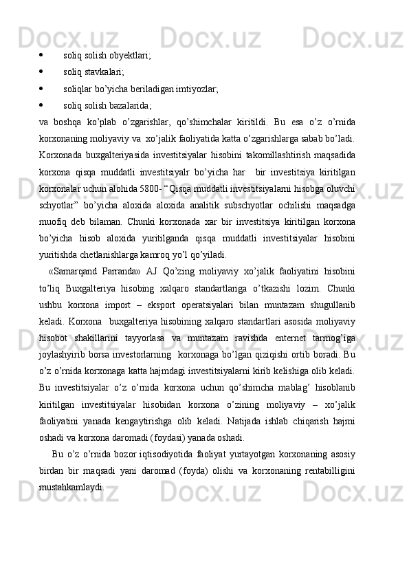  soliq solish obyektlari;
 soliq stavkalari;
 soliqlar bo’yicha beriladigan imtiyozlar;
 soliq solish bazalarida;
va   boshqa   ko’plab   o’zgarishlar,   qo’shimchalar   kiritildi.   Bu   esa   o’z   o’rnida
korxonaning moliyaviy va  xo’jalik faoliyatida katta o’zgarishlarga sabab bo’ladi.
Korxonada   buxgalteriyasida   investitsiyalar   hisobini   takomillashtirish   maqsadida
korxona   qisqa   muddatli   investitsiyalr   bo’yicha   har     bir   investitsiya   kiritilgan
korxonalar uchun alohida 5800- “Qisqa muddatli investitsiyalarni hisobga oluvchi
schyotlar”   bo’yicha   aloxida   aloxida   analitik   subschyotlar   ochilishi   maqsadga
muofiq   deb   bilaman.   Chunki   korxonada   xar   bir   investitsiya   kiritilgan   korxona
bo’yicha   hisob   aloxida   yuritilganda   qisqa   muddatli   investitsiyalar   hisobini
yuritishda chetlanishlarga kamroq yo’l qo’yiladi.
«Samarqand   Parranda»   AJ   Qo’zing   moliyaviy   xo’jalik   faoliyatini   hisobini
to’liq   Buxgalteriya   hisobing   xalqaro   standartlariga   o’tkazishi   lozim.   Chunki
ushbu   korxona   import   –   eksport   operatsiyalari   bilan   muntazam   shugullanib
keladi.   Korxona     buxgalteriya   hisobining   xalqaro   standartlari   asosida   moliyaviy
hisobot   shakillarini   tayyorlasa   va   muntazam   ravishda   enternet   tarmog’iga
joylashyirib   borsa   investorlarning     korxonaga   bo’lgan   qiziqishi   ortib   boradi.   Bu
o’z o’rnida korxonaga katta hajmdagi investitsiyalarni kirib kelishiga olib keladi.
Bu   investitsiyalar   o’z   o’rnida   korxona   uchun   qo’shimcha   mablag’   hisoblanib
kiritilgan   investitsiyalar   hisobidan   korxona   o’zining   moliyaviy   –   xo’jalik
faoliyatini   yanada   kengaytirishga   olib   keladi.   Natijada   ishlab   chiqarish   hajmi
oshadi va korxona daromadi (foydasi) yanada oshadi.
  Bu   o’z   o’rnida   bozor   iqtisodiyotida   faoliyat   yurtayotgan   korxonaning   asosiy
birdan   bir   maqsadi   yani   daromad   (foyda)   olishi   va   korxonaning   rentabilligini
mustahkamlaydi.
