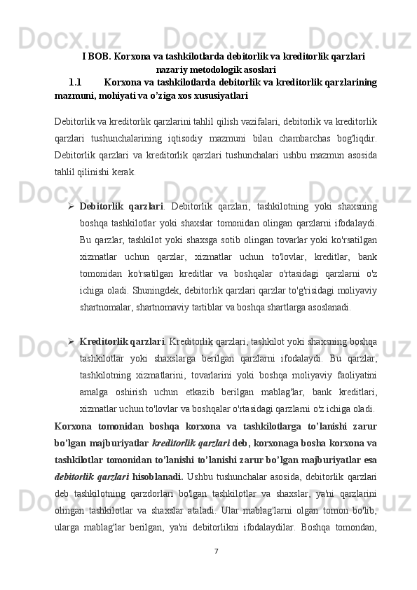 I BOB.  Korxona va tashkilotlarda debitorlik va kreditorlik qarzlari
nazariy metodologik asoslari
1.1 Korxona va tashkilotlarda debitorlik va kreditorlik qarzlarining
mazmuni, mohiyati va o’ziga xos xususiyatlari
Debitorlik va kreditorlik qarzlarini tahlil qilish vazifalari, debitorlik va kreditorlik
qarzlari   tushunchalarining   iqtisodiy   mazmuni   bilan   chambarchas   bog'liqdir.
Debitorlik   qarzlari   va   kreditorlik   qarzlari   tushunchalari   ushbu   mazmun   asosida
tahlil qilinishi kerak.
 Debitorlik   qarzlari .   Debitorlik   qarzlari,   tashkilotning   yoki   shaxsning
boshqa   tashkilotlar   yoki   shaxslar   tomonidan   olingan   qarzlarni   ifodalaydi.
Bu   qarzlar,   tashkilot   yoki   shaxsga   sotib   olingan   tovarlar   yoki   ko'rsatilgan
xizmatlar   uchun   qarzlar,   xizmatlar   uchun   to'lovlar,   kreditlar,   bank
tomonidan   ko'rsatilgan   kreditlar   va   boshqalar   o'rtasidagi   qarzlarni   o'z
ichiga oladi. Shuningdek, debitorlik qarzlari qarzlar to'g'risidagi moliyaviy
shartnomalar, shartnomaviy tartiblar va boshqa shartlarga asoslanadi.
 Kreditorlik qarzlari . Kreditorlik qarzlari, tashkilot yoki shaxsning boshqa
tashkilotlar   yoki   shaxslarga   berilgan   qarzlarni   ifodalaydi.   Bu   qarzlar,
tashkilotning   xizmatlarini,   tovarlarini   yoki   boshqa   moliyaviy   faoliyatini
amalga   oshirish   uchun   etkazib   berilgan   mablag'lar,   bank   kreditlari,
xizmatlar uchun to'lovlar va boshqalar o'rtasidagi qarzlarni o'z ichiga oladi.
Korxona   tomonidan   boshqa   korxona   va   tashkilotlarga   to’lanishi   zarur
bo’lgan majburiyatlar   kreditorlik qarzlari   deb, korxonaga bosha korxona va
tashkilotlar tomonidan to’lanishi  to’lanishi zarur bo’lgan majburiyatlar esa
debitorlik   qarzlari   hisoblanadi.   Ushbu   tushunchalar   asosida,   debitorlik   qarzlari
deb   tashkilotning   qarzdorlari   bo'lgan   tashkilotlar   va   shaxslar,   ya'ni   qarzlarini
olingan   tashkilotlar   va   shaxslar   ataladi.   Ular   mablag'larni   olgan   tomon   bo'lib,
ularga   mablag'lar   berilgan,   ya'ni   debitorlikni   ifodalaydilar.   Boshqa   tomondan,
7