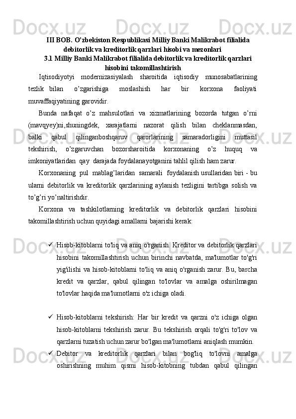III BOB. O’zbekiston Respublikasi Milliy Banki Malikrabot filialida
debitorlik va kreditorlik qarzlari hisobi va mezonlari
3.1 Milliy Banki Malikrabot filialida debitorlik va kreditorlik qarzlari
hisobini takomillashtirish
Iqtisodiyotyi     modernizasiyalash     sharoitida     iqtisodiy     munosabatlarining
tezlik   bilan     o’zgarishiga     moslashish     har     bir     korxona     faoliyati
muvaffaqiyatining garovidir.
Bunda   nafaqat   o’z   mahsulotlari   va   xizmatlarining   bozorda   tutgan   o’rni
(mavqyey)ni,shuningdek,     xarajatlarni     nazorat     qilish     bilan     cheklanmasdan,
balki     qabul     qilinganboshqaruv     qarorlarining     samaradorligini     muttasil
tekshirish,     o’zgaruvchan     bozorsharoitida     korxonaning     o’z     huquq     va
imkoniyatlaridan  qay  darajada foydalanayotganini tahlil qilish ham zarur.
Korxonaning  pul  mablag’laridan  samarali  foydalanish usullaridan biri - bu
ularni   debitorlik   va   kreditorlik   qarzlarining   aylanish   tezligini   tartibga   solish   va
to’g’ri yo’naltirishdir.
Korxona   va   tashkilotlarning   kreditorlik   va   debitorlik   qarzlari   hisobini
takomillashtirish uchun quyidagi amallarni bajarishi kerak:
 Hisob-kitoblarni to'liq va aniq o'rganish. Kreditor va debitorlik qarzlari
hisobini   takomillashtirish   uchun   birinchi   navbatda,   ma'lumotlar   to'g'ri
yig'ilishi   va   hisob-kitoblarni   to'liq   va   aniq   o'rganish   zarur.   Bu,   barcha
kredit   va   qarzlar,   qabul   qilingan   to'lovlar   va   amalga   oshirilmagan
to'lovlar haqida ma'lumotlarni o'z ichiga oladi.
 Hisob-kitoblarni   tekshirish:   Har   bir   kredit   va   qarzni   o'z   ichiga   olgan
hisob-kitoblarni   tekshirish   zarur.   Bu   tekshirish   orqali   to'g'ri   to'lov   va
qarzlarni tuzatish uchun zarur bo'lgan ma'lumotlarni aniqlash mumkin.
 Debitor   va   kreditorlik   qarzlari   bilan   bog'liq   to'lovni   amalga
oshirishning   muhim   qismi   hisob-kitobning   tubdan   qabul   qilingan 
