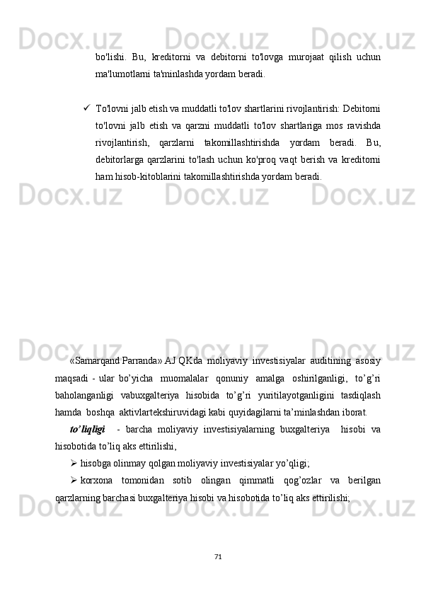 bo'lishi.   Bu,   kreditorni   va   debitorni   to'lovga   murojaat   qilish   uchun
ma'lumotlarni ta'minlashda yordam beradi.
 To'lovni jalb etish va muddatli to'lov shartlarini rivojlantirish: Debitorni
to'lovni   jalb   etish   va   qarzni   muddatli   to'lov   shartlariga   mos   ravishda
rivojlantirish,   qarzlarni   takomillashtirishda   yordam   beradi.   Bu,
debitorlarga   qarzlarini   to'lash   uchun   ko'proq   vaqt   berish   va   kreditorni
ham hisob-kitoblarini takomillashtirishda yordam beradi.
«Samarqand Parranda» AJ QKda  moliyaviy  investisiyalar  auditining  asosiy
maqsadi   -   ular   bo’yicha     muomalalar     qonuniy     amalga     oshirilganligi,     to’g’ri
baholanganligi   vabuxgalteriya   hisobida   to’g’ri   yuritilayotganligini   tasdiqlash
hamda  boshqa  aktivlartekshiruvidagi kabi quyidagilarni ta’minlashdan iborat.
to’liqligi     -   barcha   moliyaviy   investisiyalarning   buxgalteriya     hisobi   va
hisobotida to’liq aks ettirilishi, 
 hisobga olinmay qolgan moliyaviy investisiyalar yo’qligi;
 korxona     tomonidan     sotib     olingan     qimmatli     qog’ozlar     va     berilgan
qarzlarning barchasi buxgalteriya hisobi va hisobotida to’liq aks ettirilishi;
71 