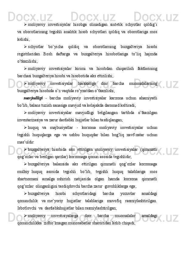  moliyaviy   investisiyalar   hisobga   olinadigan   sintetik   schyotlar   qoldig’i
va   oborotlarining   tegishli   analitik   hisob   schyotlari   qoldiq   va   oborotlariga   mos
kelishi;
 schyotlar     bo’yicha     qoldiq     va     oborotlarning     buxgalteriya     hisobi
registrlaridan   Bosh   daftarga   va   buxgalteriya   hisobotlariga   to’liq   hajmda
o’tkazilishi;
 moliyaviy     investisiyalar     kirimi     va     hisobdan     chiqarilish     faktlarining
barchasi buxgalteriya hisobi va hisobotida aks ettirilishi;
 moliyaviy     investisiyalar     harakatiga     doir     barcha     muomalalarning
buxgalteriya hisobida o’z vaqtida ro’yxatdan o’tkazilishi;
mavjudligi    -   barcha   moliyaviy   investisiyalar    karxona   uchun   ahamiyatli
bo’lib, balans tuzish sanasiga mavjud va kelajakda daromad keltiradi;
 moliyaviy     investisiyalar     mavjudligi     belgilangan     tartibda     o’tkazilgan
inventarizasiya va zarur dastlabki hujjatlar bilan tasdiqlangan;
 huquq     va     majburiyatlar     -     korxona     moliyaviy     investisiyalar     uchun
tegishli   huquqlarga   ega   va   ushbu   huquqdar   bilan   bog’liq   xavf-xatar   uchun
mas’uldir:
 buxgalteriya   hisobida   aks   ettirilgan   moliyaviy   investisiyalar   (qimmatli
qog’ozlar va berilgan qarzlar) korxonaga qonun asosida tegishlidir;
 buxgalteriya     balansida     aks     ettirilgan     qimmatli     qog’ozlar     korxonaga
mulkiy   huquq     asosida     tegishli     bo’lib,     tegishli     huquq     talablariga     mos
shartnomani     amalga   oshirish     natijasida     olgan     hamda     korxona     qimmatli
qog’ozlar  olinganligini tasdiqdovchi barcha zarur  guvohliklarga ega;
 buxgalteriya     hisobi     schyotlaridagi     barcha     yozuvlar     amaldagi
qonunchilik     va   me’yoriy     hujjatlar     talablariga     muvofiq     rasmiylashtirilgan.
Isbotlovchi  va  dastlabkihujjatlar bilan rasmiylashtirilgan;
 moliyaviy     investisiyalarga     doir     barcha     muomalalar     amaldagi
qonunchilikka  zidbo’lmagan munosabatlar sharoitidan kelib chiqadi; 
