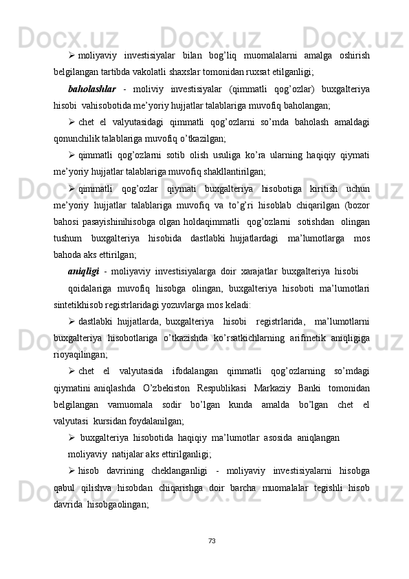  moliyaviy   investisiyalar   bilan   bog’liq   muomalalarni   amalga   oshirish
belgilangan tartibda vakolatli shaxslar tomonidan ruxsat etilganligi;
baholashlar     -     moliviy     investisiyalar     (qimmatli     qog’ozlar)     buxgalteriya
hisobi  vahisobotida me’yoriy hujjatlar talablariga muvofiq baholangan;
 chet  el  valyutasidagi   qimmatli  qog’ozlarni   so’mda   baholash   amaldagi
qonunchilik talablariga muvofiq o’tkazilgan;
 qimmatli   qog’ozlarni   sotib   olish   usuliga   ko’ra   ularning   haqiqiy   qiymati
me’yoriy hujjatlar talablariga muvofiq shakllantirilgan;
 qimmatli     qog’ozlar     qiymati     buxgalteriya     hisobotiga     kiritish     uchun
me’yoriy   hujjatlar   talablariga   muvofiq   va   to’g’ri   hisoblab   chiqarilgan   (bozor
bahosi  pasayishinihisobga  olgan  holdaqimmatli     qog’ozlarni    sotishdan    olingan
tushum     buxgalteriya     hisobida     dastlabki   hujjatlardagi     ma’lumotlarga     mos
bahoda aks ettirilgan;
aniqligi   -  moliyaviy  investisiyalarga  doir  xarajatlar  buxgalteriya  hisobi
qoidalariga   muvofiq   hisobga   olingan,   buxgalteriya   hisoboti   ma’lumotlari
sintetikhisob registrlaridagi yozuvlarga mos keladi:
 dastlabki   hujjatlarda,   buxgalteriya     hisobi     registrlarida,     ma’lumotlarni
buxgalteriya   hisobotlariga   o’tkazishda   ko’rsatkichlarning   arifmetik   aniqligiga
rioyaqilingan;
 chet     el     valyutasida     ifodalangan     qimmatli     qog’ozlarning     so’mdagi
qiymatini   aniqlashda     O’zbekiston     Respublikasi     Markaziy     Banki     tomonidan
belgilangan     vamuomala     sodir     bo’lgan     kunda     amalda     bo’lgan     chet     el
valyutasi  kursidan foydalanilgan; 
  buxgalteriya  hisobotida  haqiqiy  ma’lumotlar  asosida  aniqlangan
moliyaviy  natijalar aks ettirilganligi;
 hisob     davrining     cheklanganligi     -     moliyaviy     investisiyalarni     hisobga
qabul   qilishva   hisobdan   chiqarishga   doir   barcha   muomalalar   tegishli   hisob
davrida  hisobgaolingan;
73 