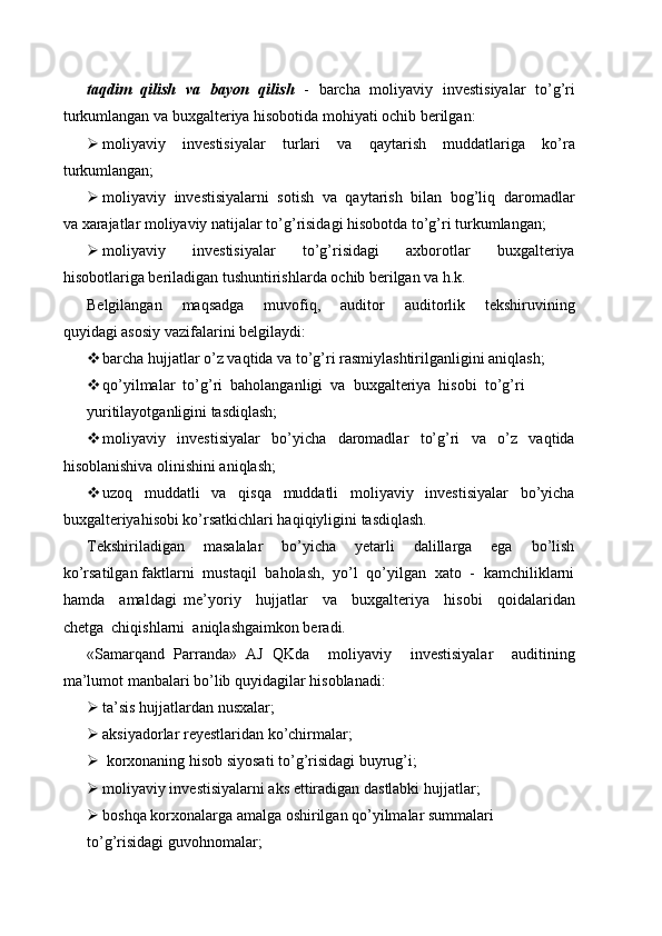taqdim   qilish   va   bayon   qilish    -   barcha   moliyaviy   investisiyalar   to’g’ri
turkumlangan va buxgalteriya hisobotida mohiyati ochib berilgan:
 moliyaviy   investisiyalar   turlari   va   qaytarish   muddatlariga   ko’ra
turkumlangan;
 moliyaviy  investisiyalarni  sotish  va  qaytarish  bilan  bog’liq  daromadlar
va xarajatlar moliyaviy natijalar to’g’risidagi hisobotda to’g’ri turkumlangan;
 moliyaviy     investisiyalar     to’g’risidagi     axborotlar     buxgalteriya
hisobotlariga beriladigan tushuntirishlarda ochib berilgan va h.k.
Belgilangan     maqsadga     muvofiq,     auditor     auditorlik     tekshiruvining
quyidagi asosiy vazifalarini belgilaydi:
 barcha hujjatlar o’z vaqtida va to’g’ri rasmiylashtirilganligini aniqlash;
 qo’yilmalar  to’g’ri  baholanganligi  va  buxgalteriya  hisobi  to’g’ri
yuritilayotganligini tasdiqlash;
 moliyaviy     investisiyalar     bo’yicha     daromadlar     to’g’ri     va     o’z     vaqtida
hisoblanishiva olinishini aniqlash;
 uzoq     muddatli     va     qisqa     muddatli     moliyaviy     investisiyalar     bo’yicha
buxgalteriyahisobi ko’rsatkichlari haqiqiyligini tasdiqlash.
Tekshiriladigan     masalalar     bo’yicha     yetarli     dalillarga     ega     bo’lish
ko’rsatilgan faktlarni  mustaqil  baholash,  yo’l  qo’yilgan  xato  -  kamchiliklarni
hamda     amaldagi   me’yoriy     hujjatlar     va     buxgalteriya     hisobi     qoidalaridan
chetga  chiqishlarni  aniqlashgaimkon beradi.
«Samarqand   Parranda»   AJ   QKda     moliyaviy     investisiyalar     auditining
ma’lumot manbalari bo’lib quyidagilar hisoblanadi:
 ta’sis hujjatlardan nusxalar;
 aksiyadorlar reyestlaridan ko’chirmalar;
  korxonaning hisob siyosati to’g’risidagi buyrug’i;
 moliyaviy investisiyalarni aks ettiradigan dastlabki hujjatlar;
 boshqa korxonalarga amalga oshirilgan qo’yilmalar summalari
to’g’risidagi guvohnomalar; 