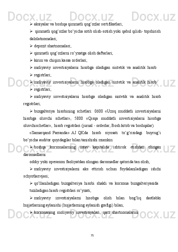  aksiyalar va boshqa qimmatli qog’ozlar sertifikatlari;
  qimmatli qog’ozlar bo’yicha sotib olish-sotish yoki qabul qilish- topshirish
dalolatnomalari;
 depozit shartnomalari;
 qimmatli qog’ozlarni ro’yxatga olish daftarlari;
 kirim va chiqim kassa orderlari;
 moliyaviy  investisiyalarni  hisobga  oladigan  sintetik  va  analitik  hisob
 registrlari;
 moliyaviy  investisiyalarni  hisobga  oladigan  sintetik  va  analitik  hisob
 registrlari;
 moliyaviy   investisiyalarni   hisobga   oladigan   sintetik   va   analitik   hisob
registrlari;
 buxgalteriya  hisobining  schetlari:  0600  «Uzoq  muddatli  investisiyalarni
hisobga     oluvchi     schetlar»,     5800     «Qisqa     muddatli     investisiyalarni     hisobga
oluvchischetlar»,  hisob registrlari (jurnal - orderlar, Bosh kitob va boshqalar).
«Samarqand   Parranda»   AJ   QKda     hisob     siyosati     to’g’risidagi     buyrug’i
bo’yicha auditor quyidagilar bilan tanishishi mumkin:
 boshqa   korxonalarning   ustav   kapitalida   ishtirok   etishdan   olingan
daromadlarni
oddiy yoki operasion faoliyatdan olingan daromadlar qatorida tan olish;
 moliyaviy     investisiyalarni     aks     ettirish     uchun     foydalaniladigan     ishchi
schyotlarrejasi;
 qo’llaniladigan  buxgalteriya  hisobi  shakli  va  korxona  buxgalteriyasida
tuziladigan hisob registrlari ro’yxati;
 moliyaviy     investisiyalarni     hisobga     olish     bilan     bog’liq     dastlabki
hujjatlarning aylanishi (hujjatlarning aylanish grafigi) bilan;
 korxonaning  moliyaviy  investisiyalari,  qarz  shartnomalarini
75 