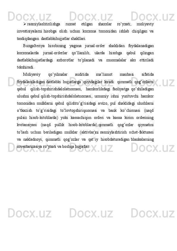  rasmiylashtirilishga     ruxsat     etilgan     shaxslar     ro’yxati;     moliyaviy
investisiyalarni hisobga   olish   uchun   korxona   tomonidan   ishlab   chiqilgan   va
tasdiqdangan  dastlabkihujjatlar shakllari.
Buxgalteriya     hisobining     yagona     jurnal-order     shaklidan     foydalanadigan
korxonalarda     jurnal-orderlar     qo’llanilib,     ularda     hisobga     qabul     qilingan
dastlabkihujjatlardagi   axborotlar   to’planadi   va   muomalalar   aks   ettiriladi
tekshiradi.
Moliyaviy     qo’yilmalar     auditida     ma’lumot     manbasi     sifatida
foydalaniladigan dastlabki  hujjatlarga  quyidagilar  kiradi:  qimmatli  qog’ozlarni
qabul     qilish-topshirishdalolatnomasi,     hamkorlikdagi   faoliyatga   qo’shiladigan
ulushni qabul qilish-topshirishdalolatnomasi,  umumiy  ishni  yurituvchi  hamkor
tomonidan  mulklarni  qabul  qilishto’g’risidagi  avizo,  pul  shaklidagi  ulushlarni
o’tkazish     to’g’risidagi     to’lovtopshiriqnomasi     va     bank     ko’chirmasi     (naqd
pulsiz   hisob-kitoblarda)   yoki   kassachiqim   orderi   va   kassa   kirim   orderining
kvitansiyasi     (naqd     pullik     hisob-kitoblarda),qimmatli     qog’ozlar     qiymatini
to’lash   uchun  beriladigan   mulklar  (aktivlar)ni rasmiylashtirish  schet-fakturasi
va   nakladnoyi,   qimmatli   qog’ozlar   va   qat’iy   hisobdaturadigan blankalarning
inventarizasiya ro’yxati va boshqa hujjatlar. 