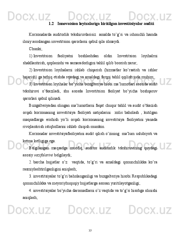 1.2 Innovatsion loyixalariga kiritilgan investitsiyalar auditi
Korxonalarda   auditorlik   tekshiruvlarisiz     amalda   to’g’ri   va   ishonchli   hamda
ilmiy asoslangan investitsion qarorlarni qabul qila olmaydi. 
Chunki;
1) Investitsion   faoliyatni   boshlashdan   oldin   Investitsion   loyihalrni
shakllantirish, qoplanishi va samaradorligini tahlil qilib boorish zarur;
2) Investitsion   loyihalarni   ishlab   chiqarish   (hizmatlar   ko’rsatish   va   ishlar
bajarish) ga tatbiq etishda rejadagi va amaldagi farqni tahlil qqilish juda muhim;
3) Investitsion loyihalar bo’yicha buxglteriya hiobi ma’lumotlari asosida audit
tekshiruvi   o’tkaziladi,   shu   asosda   Investitsion   faoliyat   bo’yicha   boshqaruv
qarorlari qabul qilinadi.
Buxgalteriyadan olingan ma’lumotlarni faqat chuqur tahlil va audit o’tkazish
orqali   korxonaning   investitsiya   faoliyati   natijalarini     xolis   baholash   ,   kutilgan
maqsadlarga   erishish   yo’li   orqali   korxonaning   investitsiya   faoliyatini   yanada
rivojlantirish istiqbollarini ishlab chiqish mumkin.
Korxonalar investitsiyafaoliyatini audit qilish o’zining   ma’lum uslubiyoti va
ketma ketligiga ega.
Belgilangan   maqsadga   muofiq,   auditor   auditorlik   tekshiruvining   quydagi
asosiy  vazifalarini  belgilaydi;
2. barcha   hujjatlar   o’z     vaqtida,   to’g’ri   va   amaldagi   qonunchilikka   ko’ra
rasmiylashtirilganligini aniqlash;
3. investitsiyalar to’g’ri baholanganligi va buxgalteriya hisobi Respublikadagi
qonunchilikka va meyoriyhuquqiy hujjatlarga asosan yuritilayotganligi;
4. investitsiyalar bo’yicha daromadlarni o’z vaqtida va to’g’ri hisobga olinishi
aniqlash;
77 