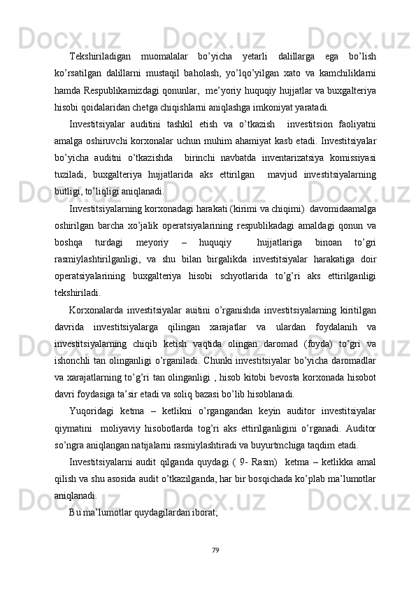 Tekshiriladigan   muomalalar   bo’yicha   yetarli   dalillarga   ega   bo’lish
ko’rsatilgan   dalillarni   mustaqil   baholash,   yo’lqo’yilgan   xato   va   kamchiliklarni
hamda Respublikamizdagi qonunlar,   me’yoriy huquqiy hujjatlar va buxgalteriya
hisobi qoidalaridan chetga chiqishlarni aniqlashga imkoniyat yaratadi.
Investitsiyalar   auditini   tashkil   etish   va   o’tkazish     investitsion   faoliyatni
amalga  oshiruvchi  korxonalar  uchun  muhim  ahamiyat   kasb  etadi.  Investitsiyalar
bo’yicha   auditni   o’tkazishda     birinchi   navbatda   inventarizatsiya   komissiyasi
tuziladi,   buxgalteriya   hujjatlarida   aks   ettirilgan     mavjud   investitsiyalarning
butligi, to’liqligi aniqlanadi. 
Investitsiyalarning korxonadagi harakati (kirimi va chiqimi)  davomidaamalga
oshirilgan   barcha   xo’jalik   operatsiyalarining   respublikadagi   amaldagi   qonun   va
boshqa   turdagi   meyoriy   –   huquqiy     hujjatlariga   binoan   to’gri
rasmiylashtirilganligi,   va   shu   bilan   birgalikda   investitsiyalar   harakatiga   doir
operatsiyalarining   buxgalteriya   hisobi   schyotlarida   to’g’ri   aks   ettirilganligi
tekshiriladi. 
Korxonalarda   investitsiyalar   auitini   o’rganishda   investitsiyalarning   kiritilgan
davrida   investitsiyalarga   qilingan   xarajatlar   va   ulardan   foydalanih   va
investitsiyalarning   chiqib   ketish   vaqtida   olingan   daromad   (foyda)   to’gri   va
ishonchli  tan olinganligi  o’rganiladi. Chunki  investitsiyalar  bo’yicha daromadlar
va xarajatlarning to’g’ri tan olinganligi , hisob kitobi bevosta korxonada hisobot
davri foydasiga ta’sir etadi va soliq bazasi bo’lib hisoblanadi.
Yuqoridagi   ketma   –   ketlikni   o’rgangandan   keyin   auditor   investitsiyalar
qiymatini     moliyaviy   hisobotlarda   tog’ri   aks   ettirilganligini   o’rganadi.   Auditor
so’ngra aniqlangan natijalarni rasmiylashtiradi va buyurtmchiga taqdim etadi.
Investitsiyalarni   audit   qilganda   quydagi   (   9-   Rasm)     ketma   –   ketlikka   amal
qilish va shu asosida audit o’tkazilganda, har bir bosqichada ko’plab ma’lumotlar
aniqlanadi.
Bu ma’lumotlar quydagilardan iborat;
79 