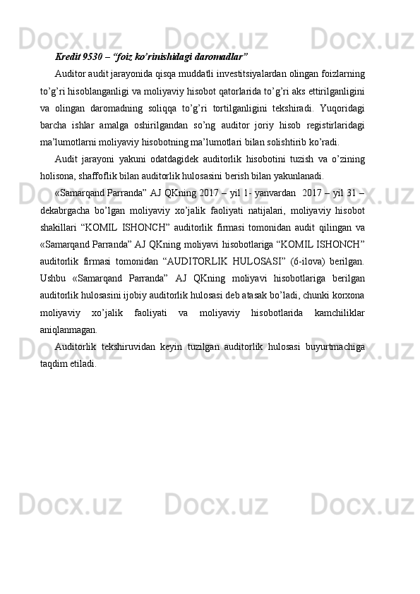 Kredit 9530 – “foiz ko’rinishidagi daromadlar”
Auditor audit jarayonida qisqa muddatli investitsiyalardan olingan foizlarning
to’g’ri hisoblanganligi va moliyaviy hisobot qatorlarida to’g’ri aks ettirilganligini
va   olingan   daromadning   soliqqa   to’g’ri   tortilganligini   tekshiradi.   Yuqoridagi
barcha   ishlar   amalga   oshirilgandan   so’ng   auditor   joriy   hisob   registirlaridagi
ma’lumotlarni moliyaviy hisobotning ma’lumotlari bilan solishtirib ko’radi.
Audit   jarayoni   yakuni   odatdagidek   auditorlik   hisobotini   tuzish   va   o’zining
holisona, shaffoflik bilan auditorlik hulosasini berish bilan yakunlanadi.
«Samarqand Parranda” AJ QKning 2017 – yil 1- yanvardan   2017 – yil 31 –
dekabrgacha   bo’lgan   moliyaviy   xo’jalik   faoliyati   natijalari,   moliyaviy   hisobot
shakillari   “KOMIL   ISHONCH”   auditorlik   firmasi   tomonidan   audit   qilingan   va
«Samarqand Parranda” AJ QKning moliyavi hisobotlariga “KOMIL ISHONCH”
auditorlik   firmasi   tomonidan   “AUDITORLIK   HULOSASI”   (6-ilova)   berilgan.
Ushbu   «Samarqand   Parranda”   AJ   QKning   moliyavi   hisobotlariga   berilgan
auditorlik hulosasini ijobiy auditorlik hulosasi deb atasak bo’ladi, chunki korxona
moliyaviy   xo’jalik   faoliyati   va   moliyaviy   hisobotlarida   kamchiliklar
aniqlanmagan.
Auditorlik   tekshiruvidan   keyin   tuzilgan   auditorlik   hulosasi   buyurtmachiga
taqdim etiladi. 
