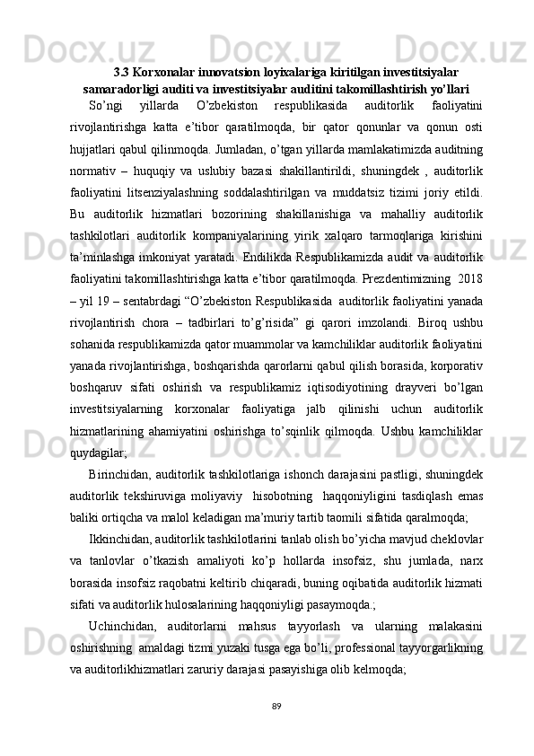 3.3 Korxonalar innovatsion loyixalariga kiritilgan investitsiyalar
samaradorligi auditi va investitsiyalar auditini takomillashtirish yo’llari
So’ngi   yillarda   O’zbekiston   respublikasida   auditorlik   faoliyatini
rivojlantirishga   katta   e’tibor   qaratilmoqda,   bir   qator   qonunlar   va   qonun   osti
hujjatlari qabul qilinmoqda. Jumladan, o’tgan yillarda mamlakatimizda auditning
normativ   –   huquqiy   va   uslubiy   bazasi   shakillantirildi,   shuningdek   ,   auditorlik
faoliyatini   litsenziyalashning   soddalashtirilgan   va   muddatsiz   tizimi   joriy   etildi.
Bu   auditorlik   hizmatlari   bozorining   shakillanishiga   va   mahalliy   auditorlik
tashkilotlari   auditorlik   kompaniyalarining   yirik   xalqaro   tarmoqlariga   kirishini
ta’minlashga   imkoniyat   yaratadi.  Endilikda  Respublikamizda   audit   va   auditorlik
faoliyatini takomillashtirishga katta e’tibor qaratilmoqda. Prezdentimizning  2018
– yil 19 – sentabrdagi “O’zbekiston Respublikasida  auditorlik faoliyatini yanada
rivojlantirish   chora   –   tadbirlari   to’g’risida”   gi   qarori   imzolandi.   Biroq   ushbu
sohanida respublikamizda qator muammolar va kamchiliklar auditorlik faoliyatini
yanada rivojlantirishga, boshqarishda qarorlarni qabul qilish borasida, korporativ
boshqaruv   sifati   oshirish   va   respublikamiz   iqtisodiyotining   drayveri   bo’lgan
investitsiyalarning   korxonalar   faoliyatiga   jalb   qilinishi   uchun   auditorlik
hizmatlarining   ahamiyatini   oshirishga   to’sqinlik   qilmoqda.   Ushbu   kamchiliklar
quydagilar;
Birinchidan, auditorlik tashkilotlariga ishonch darajasini pastligi, shuningdek
auditorlik   tekshiruviga   moliyaviy     hisobotning     haqqoniyligini   tasdiqlash   emas
baliki ortiqcha va malol keladigan ma’muriy tartib taomili sifatida qaralmoqda;
Ikkinchidan, auditorlik tashkilotlarini tanlab olish bo’yicha mavjud cheklovlar
va   tanlovlar   o’tkazish   amaliyoti   ko’p   hollarda   insofsiz,   shu   jumlada,   narx
borasida insofsiz raqobatni keltirib chiqaradi, buning oqibatida auditorlik hizmati
sifati va auditorlik hulosalarining haqqoniyligi pasaymoqda.;
Uchinchidan,   auditorlarni   mahsus   tayyorlash   va   ularning   malakasini
oshirishning  amaldagi tizmi yuzaki tusga ega bo’li, professional tayyorgarlikning
va auditorlikhizmatlari zaruriy darajasi pasayishiga olib kelmoqda;
89 