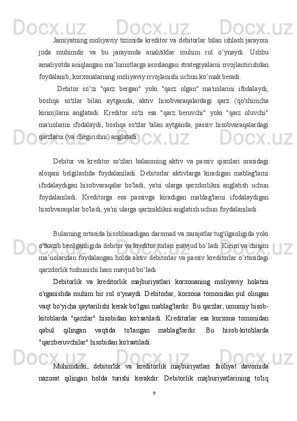 Jamiyatning moliyaviy tizimida kreditor va debitorlar bilan ishlash jarayoni
juda   muhimdir   va   bu   jarayonda   analitiklar   muhim   rol   o‘ynaydi.   Ushbu
amaliyotda aniqlangan ma’lumotlarga asoslangan strategiyalarni rivojlantirishdan
foydalanib, korxonalarning moliyaviy rivojlanishi uchun ko‘mak beradi.
  Debitor   so‘zi   "qarz   bergan"   yoki   "qarz   olgan"   ma'nolarini   ifodalaydi,
boshqa   so'zlar   bilan   aytganda,   aktiv   hisobvaraqalardagi   qarz   (qo'shimcha
kirim)larni   anglatadi.   Kreditor   so'zi   esa   "qarz   beruvchi"   yoki   "qarz   oluvchi"
ma'nolarini   ifodalaydi,   boshqa   so'zlar   bilan   aytganda,   passiv   hisobvaraqalardagi
qarzlarni (va chegirishni) anglatadi.
Debitor   va   kreditor   so'zlari   balansning   aktiv   va   passiv   qismlari   orasidagi
aloqani   belgilashda   foydalaniladi.   Debitorlar   aktivlarga   kiradigan   mablag'larni
ifodalaydigan   hisobvaraqalar   bo'ladi,   ya'ni   ularga   qarzdorlikni   anglatish   uchun
foydalaniladi.   Kreditorga   esa   passivga   kiradigan   mablag'larni   ifodalaydigan
hisobvaraqalar bo'ladi, ya'ni ularga qarzniklikni anglatish uchun foydalaniladi.
Bularning ortasida hisoblanadigan daromad va xarajatlar tug'ilganligida yoki
o'tkazib berilganligida debitor va kreditor turlari mavjud bo’ladi. Kirim va chiqim
ma’nolaridan foydalangan holda aktiv debitorlar va passiv kreditorlar o’rtasidagi
qarzdorlik tushunishi ham mavjud bo’ladi.
Debitorlik   va   kreditorlik   majburiyatlari   korxonaning   moliyaviy   holatini
o'rganishda   muhim   bir   rol   o'ynaydi.   Debitorlar,   korxona   tomonidan   pul   olingan
vaqt bo'yicha qaytarilishi kerak bo'lgan mablag'lardir. Bu qarzlar, umumiy hisob-
kitoblarda   "qarzlar"   hisobidan   ko'rsatiladi.   Kreditorlar   esa   korxona   tomonidan
qabul   qilingan   vaqtida   to'langan   mablag'lardir.   Bu   hisob-kitoblarda
"qarzberuvchilar" hisobidan ko'rsatiladi.
Muhimdirki,   debitorlik   va   kreditorlik   majburiyatlari   faoliyat   davomida
nazorat   qilingan   holda   turishi   kerakdir.   Debitorlik   majburiyatlarining   to'liq
9 