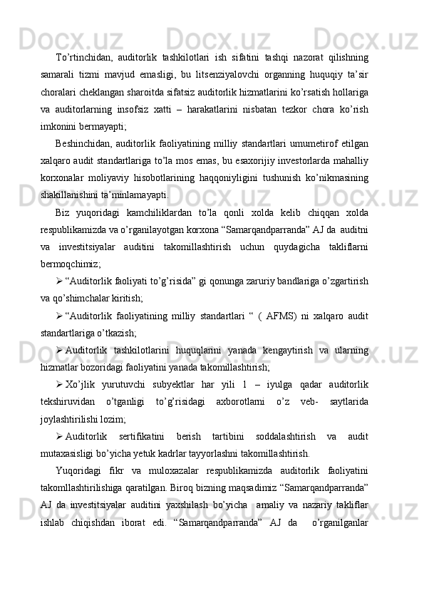 To’rtinchidan,   auditorlik   tashkilotlari   ish   sifatini   tashqi   nazorat   qilishning
samarali   tizmi   mavjud   emasligi,   bu   litsenziyalovchi   organning   huquqiy   ta’sir
choralari cheklangan sharoitda sifatsiz auditorlik hizmatlarini ko’rsatish hollariga
va   auditorlarning   insofsiz   xatti   –   harakatlarini   nisbatan   tezkor   chora   ko’rish
imkonini bermayapti;
Beshinchidan,   auditorlik   faoliyatining   milliy   standartlari   umumetirof   etilgan
xalqaro audit standartlariga to’la mos emas, bu esaxorijiy investorlarda mahalliy
korxonalar   moliyaviy   hisobotlarining   haqqoniyligini   tushunish   ko’nikmasining
shakillanishini ta’minlamayapti.
Biz   yuqoridagi   kamchiliklardan   to’la   qonli   xolda   kelib   chiqqan   xolda
respublikamizda va o’rganilayotgan korxona “Samarqandparranda” AJ da  auditni
va   investitsiyalar   auditini   takomillashtirish   uchun   quydagicha   takliflarni
bermoqchimiz;
 “Auditorlik faoliyati to’g’risida” gi qonunga zaruriy bandlariga o’zgartirish
va qo’shimchalar kiritish;
 “Auditorlik   faoliyatining   milliy   standartlari   “   (   AFMS)   ni   xalqaro   audit
standartlariga o’tkazish;
 Auditorlik   tashkilotlarini   huquqlarini   yanada   kengaytirish   va   ularning
hizmatlar bozoridagi faoliyatini yanada takomillashtirish;
 Xo’jlik   yurutuvchi   subyektlar   har   yili   1   –   iyulga   qadar   auditorlik
tekshiruvidan   o’tganligi   to’g’risidagi   axborotlarni   o’z   veb-   saytlarida
joylashtirilishi lozim;
 Auditorlik   sertifikatini   berish   tartibini   soddalashtirish   va   audit
mutaxasisligi bo’yicha yetuk kadrlar tayyorlashni takomillashtirish.
Yuqoridagi   fikr   va   muloxazalar   respublikamizda   auditorlik   faoliyatini
takomllashtirilishiga qaratilgan. Biroq bizning maqsadimiz  “Samarqandparranda”
AJ   da   investitsiyalar   auditini   yaxshilash   bo’yicha     amaliy   va   nazariy   takliflar
ishlab   chiqishdan   iborat   edi.   “Samarqandparranda”   AJ   da     o’rganilganlar 