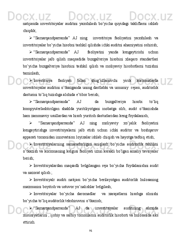 natijasida   investitsiyalar   auditini   yaxshilash   bo’yicha   quyidagi   takliflarni   ishlab
chiqdik;
 “Samarqandparranda”   AJ   ning     investitsiya   faoliyatini   yaxshilash   va
investitsiyalar bo’yicha hisobni tashkil qilishda ichki auditni ahamiyatini oshirish;
 “Samarqandparranda”   AJ     faoliyatini   yanda   kengaytirishi   uchun
investitsiyalar   jalb   qilish   maqsadida   buxgalteriya   hisobini   xlaqaro   standartlari
bo’yicha   buxgalteriya   hisobini   tashkil   qilish   va   moliyaviy   hisobotlarni   tuzishni
taminlash;
 Investitsiya   faoliyati   bilan   shug’ullanuvchi   yirik   korxonalarda
investitsiyalar auditini o’tkazganda uning dastlabki va umumiy   rejasi, auditorlik
dasturini to’liq tuzishga alohida e’tibor berish;
 “Samarqandparranda”   AJ     da   buxgalteriya   hisobi   to’liq
kompyuterlashtirilgan   shaklda   yuritiliyotgani   inobatga   olib,   audit   o’tkazishda
ham zamonaviy usullardan va hisob yuritish dasturlaridan keng foydalanish;
   “Samarqandparranda”   AJ   ning   moliyaviy   xo’jalik   faoliyatini
kengaytirishga   investitsiyalarni   jalb   etish   uchun   ichki   auditor   va   boshqaruv
apparati tomonidan innovatsion loyixalar ishlab chiqish va hayotga tadbiq etish;
 Investitsiyalarning   samaradorligini   aniqlash   bo’yicha   auditorlik   tahlilini
o’tkazish va korxonaning kelgusi faoliyati uzun kerakli bo’lgan amaliy tavsiyalar
berish;
 Investitsiyalardan   maqsadli   belgilangan   reja   bo’yicha   foydalanishni   audit
va nazorat qilish ;
 Investitsiyalr   auditi   natijasi   bo’yicha   berilayotgan   auditorlik   hulosaning
mazmunini boyitish va ustuvor yo’nalishlar belgilash;
 Investitsiyalar   bo’yicha   daromadlar     va   xarajatlarni   hisobga   olinishi
bo’yicha to’liq auditorlik tekshiruvini o’tkazish;
 “Samarqandparranda”   AJ   da   investitsiyalar   auditining   aloxida
xususiyatlarini , ijobiy va salbiy tomonlarini auditorlik hisoboti va hulosasida aks
ettirish.
91 