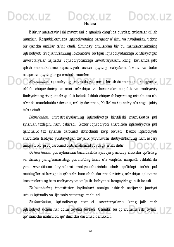 Hulosa
Bitiruv malakaviy ishi mavzusini o’rganish chog’ida quydagi xulosalar qilish
mumkin.   Respublikamizda iqtisodiyotning barqaror o’sishi va rivojlanishi uchun
bir   qancha   omillar   ta’sir   etadi.   Shunday   omillardan   bir   bu   mamlakatimizning
iqtisodiyoti rivojlantirishning lokomotivi bo’lgan iqtisodiyotimizga kiritilayotgan
investitsiyalar   hajmidir.   Iqtisodiyotimizga   investitsiyalarni   keng     ko’lamda   jalb
qilish   mamlakatimiz   iqtisodiyoti   uchun   quydagi   natijalarni   beradi   va   bular
natijasida quydagilarga erishish mumkin.
Birinchidan ,   iqtisodiyotga   investitsiyalarning   kiritilishi   mamlakat   miqyosida
ishlab   chiqarishning   xajmini   oshishiga   va   korxonalar   xo’jalik   va   moliyaviy
faoliyatining rivojlanishiga olib keladi. Ishlab chiqarish hajmining oshishi esa o’z
o’rnida mamlakatda ishsizlik, milliy daromad, YaIM va iqtisodiy o’sishga ijobiy
ta’sir etadi.
Ikkinchidan,   investitisiyalarning   iqtisodiyotga   kiritilishi   mamlakatda   pul
aylanish   tezligini   ham   oshiradi.   Bozor   iqtisodiyoti   sharoitida   iqtisodiyotda   pul
qanchalik   tez   aylansa   daromad   shunchalik   ko’p   bo’ladi.   Bozor   iqtisodiyoti
sharoitida   faoliyat   yuritayotgan   xo’jalik   yurutuvchi   shubyektlarning   ham   asosiy
maqsadi ko’proq daromad olib, maksimal foydaga erishishdir.
Uchinchidan,   pul aylanishni taminlashda ayniqsa jismoniy shaxslar qo’lidagi
va   shaxsiy   jamg’armasidagi   pul   mablag’larini   o’z   vaqtida,   maqsadli   ishlatilishi
yani   investitsion   loyihalarni   moliyalashtirishda   aholi   qo’lidagi   bo’sh   pul
mablag’larini   keng jalb  qilinishi  ham   aholi  daromadlarining oshishiga   qolaversa
korxonalarning ham moliyaviy va xo’jalik faoliyatini kengayishiga olib keladi.
To’rtinchidan,   investitsion   loyihalarni   amalga   oshirish   natijasida   jamiyat
uchun iqtisodiy va  ijtimoiy samaraga erishiladi.
Beshinchidan,   iqtisodiyotga   chet   el   investitsiyalarini   keng   jalb   etish
iqtisodiyot   uchun   har   doim   foydali   bo’ladi.   Chunki,   bu   qo’shimcha   ish   joylari,
qo’shimcha mahsulot, qo’shimcha daromad demakdir.
93 