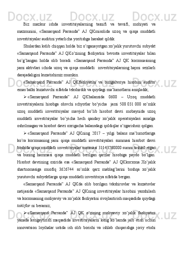 Biz   mazkur   ishda   investitsiyalarning   tasnifi   va   tavsifi,   mohiyati   va
mazmunini,   «Samarqand   Parranda”   AJ   QK misolida   uzoq   va   qisqa   muddatli
investitsiyalar auditini yetarlicha yoritishga harakat qildik. 
Shulardan kelib chiqqan holda biz o’rganayotgan xo’jalik yurutuvchi subyekt
«Samarqand   Parranda”   AJ   QKo’zining   faoliyatini   bevosta   investitsiyalar   bilan
bo’g’langan   holda   olib   boradi.   «Samarqand   Parranda”   AJ   QK   korxonasining
jami   aktivlari   ichida   uzoq   va   qisqa   muddatli     investitsiyalarning   hajmi   sezilarli
darajadaligini kuzatishimiz mumkin. 
«Samarqand   Parranda”   AJ   QKfaoliyatini   va   buxgalteriya   hisobini   auditor
emas balki kuzatuvchi sifatida tekshirdik va quydagi ma’lumotlarni aniqladik;
 «Samarqand   Parranda”   AJ   QKbalansida   0600   –   Uzoq   muddatli
investitsiyalarni   hisobga   oluvchi   schyotlar   bo’yicha     jami   508   031   000   so’mlik
uzoq   muddatli   investitsiyalar   mavjud   bo’lib   hisobot   davri   mobaynida   uzoq
muddatli   investitsiyalar   bo’yicha   hech   qanday   xo’jalik   operatsiyalari   amalga
oshrilmagan va hisobot davri oxrigacha balansdagi qoldiqlar o’zgarishsiz qolgan.
 «Samarqand   Parranda”   AJ   QKning   2017   –   yilgi   balans   ma’lumotlariga
ko’ra   korxonaning   jami   qisqa   muddatli   investitsiyalari   summasi   hisobot   davri
boshida qisqa muddatli investitsiyalar summasi 31143260000 sumni tashkil etgan
va   buning   hammasi   qisqa   muddatli   berilgan   qarzlar   hisobiga   paydo   bo’lgan.
Hisobot   davrining   oxirida   esa   «Samarqand   Parranda”   AJ   QKkorxona   Xo’jalik
shartnomasiga   muofiq   3626744   so’mlik   qarz   mablag’larini   boshqa   xo’jalik
yurutuvchi subyektlarga qisqa muddatli investitsiya sifatida bergan.
«Samarqand   Parranda”   AJ   QKda   olib   borilgan   tekshiruvlar   va   kuzatuvlar
natijasida   «Samarqand   Parranda”   AJ   QKning   investitsiyalar   hisobini   yaxshilash
va korxonaning moliyaviy va xo’jalik faoliyatini rivojlantirish maqsadida quydagi
takliflar  ni beramiz;
 «Samarqand   Parranda”   AJ   QK   o’zining   moliyaviy   xo’jalik   faoliyatini
yanada   kengaytirish   maqsadida   investitsiyalarni   keng  ko’lamda   jalb  etish   uchun
innovatsion   loyihalar   ustida   ish   olib   borishi   va   ishlab   chiqarishga   joriy   etishi 
