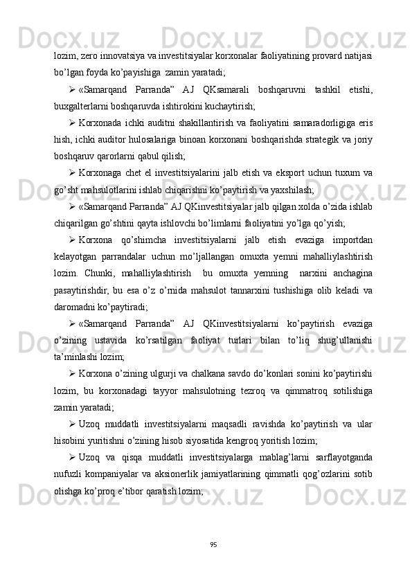 lozim, zero innovatsiya va investitsiyalar korxonalar faoliyatining provard natijasi
bo’lgan foyda ko’payishiga  zamin yaratadi;
 «Samarqand   Parranda”   AJ   QKsamarali   boshqaruvni   tashkil   etishi,
buxgalterlarni boshqaruvda ishtirokini kuchaytirish;
 Korxonada   ichki   auditni   shakillantirish   va   faoliyatini   samaradorligiga   eris
hish, ichki auditor hulosalariga binoan korxonani boshqarishda strategik va joriy
boshqaruv qarorlarni qabul qilish;
 Korxonaga   chet   el   investitsiyalarini   jalb   etish   va   eksport   uchun   tuxum   va
go’sht mahsulotlarini ishlab chiqarishni ko’paytirish va yaxshilash;
 «Samarqand Parranda” AJ QKinvestitsiyalar jalb qilgan xolda o’zida ishlab
chiqarilgan go’shtini qayta ishlovchi bo’limlarni faoliyatini yo’lga qo’yish;
 Korxona   qo’shimcha   investitsiyalarni   jalb   etish   evaziga   importdan
kelayotgan   parrandalar   uchun   mo’ljallangan   omuxta   yemni   mahalliylashtirish
lozim.   Chunki,   mahalliylashtirish     bu   omuxta   yemning     narxini   anchagina
pasaytirishdir,   bu   esa   o’z   o’rnida   mahsulot   tannarxini   tushishiga   olib   keladi   va
daromadni ko’paytiradi;
 «Samarqand   Parranda”   AJ   QKinvestitsiyalarni   ko’paytirish   evaziga
o’zining   ustavida   ko’rsatilgan   faoliyat   turlari   bilan   to’liq   shug’ullanishi
ta’minlashi lozim;
 Korxona o’zining ulgurji va chalkana savdo do’konlari sonini ko’paytirishi
lozim,   bu   korxonadagi   tayyor   mahsulotning   tezroq   va   qimmatroq   sotilishiga
zamin yaratadi;
 Uzoq   muddatli   investitsiyalarni   maqsadli   ravishda   ko’paytirish   va   ular
hisobini yuritishni o’zining hisob siyosatida kengroq yoritish lozim;
 Uzoq   va   qisqa   muddatli   investitsiyalarga   mablag’larni   sarflayotganda
nufuzli   kompaniyalar   va   aksionerlik   jamiyatlarining   qimmatli   qog’ozlarini   sotib
olishga ko’proq e’tibor qaratish lozim;
95 