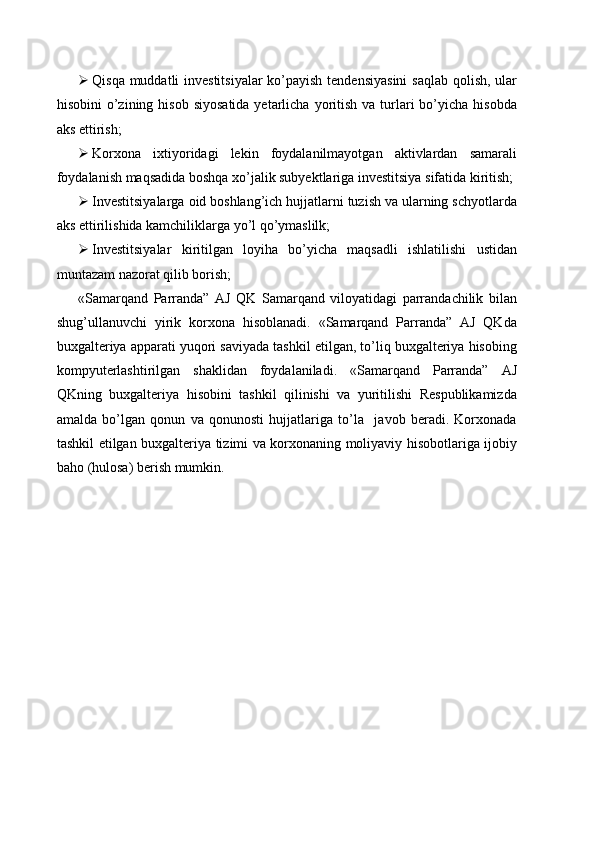  Qisqa muddatli  investitsiyalar  ko’payish  tendensiyasini  saqlab qolish, ular
hisobini   o’zining  hisob  siyosatida  yetarlicha  yoritish  va  turlari  bo’yicha  hisobda
aks ettirish;
 Korxona   ixtiyoridagi   lekin   foydalanilmayotgan   aktivlardan   samarali
foydalanish maqsadida boshqa xo’jalik subyektlariga investitsiya sifatida kiritish;
 Investitsiyalarga oid boshlang’ich hujjatlarni tuzish va ularning schyotlarda
aks ettirilishida kamchiliklarga yo’l qo’ymaslilk;
 Investitsiyalar   kiritilgan   loyiha   bo’yicha   maqsadli   ishlatilishi   ustidan
muntazam nazorat qilib borish;
«Samarqand   Parranda”   AJ   QK   Samarqand   viloyatidagi   parrandachilik   bilan
shug’ullanuvchi   yirik   korxona   hisoblanadi.   «Samarqand   Parranda”   AJ   QKda
buxgalteriya apparati yuqori saviyada tashkil etilgan, to’liq buxgalteriya hisobing
kompyuterlashtirilgan   shaklidan   foydalaniladi.   «Samarqand   Parranda”   AJ
QKning   buxgalteriya   hisobini   tashkil   qilinishi   va   yuritilishi   Respublikamizda
amalda   bo’lgan   qonun   va   qonunosti   hujjatlariga   to’la     javob   beradi.   Korxonada
tashkil etilgan buxgalteriya tizimi va korxonaning moliyaviy hisobotlariga ijobiy
baho (hulosa) berish mumkin. 