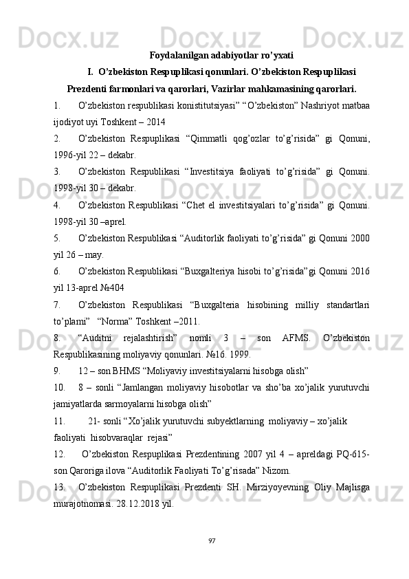 Foydalanilgan adabiyotlar ro’yxati
I.    O’zbekiston Respuplikasi qonunlari. O’zbekiston Respuplikasi
Prezdenti   farmonlari va qarorlari, Vazirlar mahkamasining qarorlari.
1. O’zbekiston respublikasi konistitutsiyasi” “O’zbekiston” Nashriyot matbaa
ijodiyot uyi Toshkent – 2014
2. O’zbekiston   Respuplikasi   “Qimmatli   qog’ozlar   to’g’risida”   gi   Qonuni,
1996-yil 22 – dekabr.
3. O’zbekiston   Respublikasi   “Investitsiya   faoliyati   to’g’risida”   gi   Qonuni.
1998-yil 30 – dekabr.
4. O’zbekiston   Respublikasi   “Chet   el   investitsiyalari   to’g’risida”   gi   Qonuni.
1998-yil 30 –aprel.
5. O’zbekiston Respublikasi “Auditorlik faoliyati to’g’risida” gi Qonuni 2000
yil 26 – may.
6. O’zbekiston Respublikasi “Buxgalteriya hisobi to’g’risida”gi Qonuni 2016
yil 13-aprel №404
7. O’zbekiston   Respublikasi   “Buxgalteria   hisobining   milliy   standartlari
to’plami”   “Norma” Toshkent –2011.
8. “Auditni   rejalashtirish”   nomli   3   –   son   AFMS.   O’zbekiston
Respublikasining moliyaviy qonunlari.  №16 . 1999.
9. 12 – son BHMS “Moliyaviy investitsiyalarni hisobga olish”  
10. 8   –   sonli   “Jamlangan   moliyaviy   hisobotlar   va   sho’ba   xo’jalik   yurutuvchi
jamiyatlarda sarmoyalarni hisobga olish”
11.     21- sonli “Xo’jalik yurutuvchi subyektlarning  moliyaviy – xo’jalik 
faoliyati  hisobvaraqlar  rejasi”
12.   O’zbekiston   Respuplikasi   Prezdentining   2007   yil   4   –   apreldagi   PQ-615-
son Qaroriga ilova “Auditorlik Faoliyati To’g’risada” Nizom.
13. O’zbekiston   Respuplikasi   Prezdenti   SH.   Mirziyoyevning   Oliy   Majlisga
murajotnomasi. 28.12.2018 yil.
97 