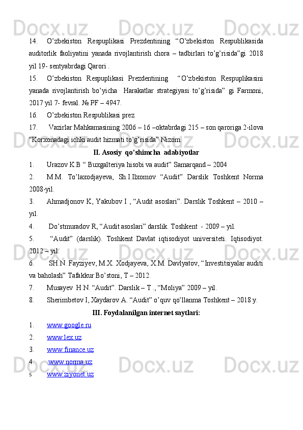 14. O’zbekiston   Respuplikasi   Prezdentining   “O’zbekiston   Respublikasida
auditorlik   faoliyatini   yanada   rivojlantirish   chora   –   tadbirlari   to’g’risida”gi   2018
yil 19- sentyabrdagi Qarori .
15. O’zbekiston   Respuplikasi   Prezdentining     “O’zbekiston   Respuplikasini
yanada   rivojlantirish   bo’yicha     Harakatlar   strategiyasi   to’g’risida”   gi   Farmoni,
2017 yil 7- fevral. № PF – 4947.
16. O’zbekiston Respublikasi prez
17.  Vazirlar Mahkamasining 2006 – 16 –oktabrdagi 215 – son qaroriga 2-ilova
“Korxonadagi ichki audit hizmati to’g’risida” Nizom.
II. Asosiy  qo’shimcha  adabiyotlar
1. Urazov K.B “ Buxgalteriya hisobi va audit” Samarqand – 2004
2. M.M.   To’laxodjayeva,   Sh.I.Ilxomov   “Audit”   Darslik   Toshkent   Norma
2008-yil.
3. Ahmadjonov K, Yakubov I , “Audit asoslari”. Darslik Toshkent  – 2010 –
yil.
4.  Do’stmuradov R, “Audit asoslari” darslik. Toshkent  - 2009 – yil.
5.   “Audit”   (darslik).   Toshkent   Davlat   iqtisodiyot   universiteti.   Iqtisodiyot.
2012 – yil.
6.  SH.N. Fayziyev, M.X. Xodjayeva, X.M. Davlyatov, “Investitsiyalar auditi
va baholash” Tafakkur Bo’stoni, T – 2012.
7. Musayev  H.N. “Audit”. Darslik – T ., “Moliya” 2009 – yil.
8. Sherimbetov I, Xaydarov A. “Audit” o’quv qo’llanma Toshkent – 2018 y.
III. Foydalanilgan internet saytlari:
1. www.google.ru   
2. www.lex.uz   
3. www.finance.uz   
4. . www.norma.uz
5 www.ziyonet.uz    