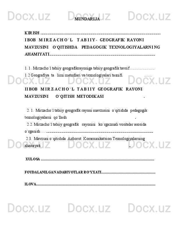                                                   MUNDARIJA
KIRISH ......................................................................................................................
I BOB    M I R Z A C H O ` L     T A B I I Y -   GEOGRAFIK  RAYONI  
MAVZUSINI      O`QITISHDA      PEDAGOGIK    TEXNOLOGIYALARNI  NG
AHAMIYATI........................................................................................................
1 . 1 . M irzacho`l tabiiy geografikrayoniga tabiiy geografik tavsif.........................
1.2 Geografiya  ta limi metodlari va texnologiyalari tasnifi.  ........	
II BOB     M I R Z A C H O ` L   T A B I I Y   GEOGRAFIK     RAYONI    
MAVZUSINI           O`QITISH  METODIKASI  .	

   2. 1.   M irzacho`l tabiiy  geografik rayoni mavzusini    o`qitishda  pedagogik 
texnologiyalarni  qo`llash .	

   2.2.   M irzacho`l tabiiy  geografik     rayoni ni   ko`rgazmali vositalar asosida 
o`rganish ..... .........................................................................................................
  2.3.   Mavzuni   o`qitishda  Axborot  Kommunikatsion Texnologiyalarning 
ahamiyati ..	

XULOSA ............................................................................................................................... ...
FOYDALANILGAN ADABIYOTLAR RO`YXATI..............................................................
ILOVA.........................................................................................................................................    