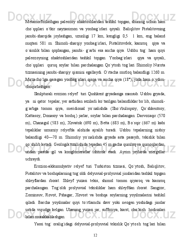 Metamorfozlashgan paleozoy ohaktoshlaridan tashkil  topgan, shuning uchun ham
cho`qqilari   o`tkir   nayzasimon   va   yonbag`irlari   qoyali.   Baliqlitov   Pistalitovning
janubi-sharqida   joylashgan,   uzunligi   17   km,   kengligi   0,5   1   km,   eng   baland
nuqtasi   581   m.   Shimoli-sharqiy   yonbag`irlari,   Pistalitovdek,   kamroq     qiya   va
o`simlik   bilan   qoplangan,   janubi-   g`arbi   esa   ancha   qiya.   Ushbu   tog`   ham   quyi
paleozoyning   ohaktoshlaridan   tashkil   topgan.   Yonbag`irlari     qiya   va   qoyali,
cho`qqilari     quruq   soylar   bilan   parchalangan   Qo`ytosh   tog`lari   Shimoliy   Nurota
tizmasining janubi-sharqiy qismini egallaydi. O`rtacha mutloq balandligi 1260 m.
Mirzacho`lga qaragan  yonbag`irlari  qisqa  va  ancha  qiya  (18°), juda  ham   o`ydim-
chuqurlashgan.
Skulpturali  erozion relyef     turi  Qushkent  gryadasiga  mansub. Ushbu gryada,
ya ni qator  tepalar, yer sathidan sezilarli ko`tarilgan balandliklar bo`lib, shimoli-	

g`arbga   tomon   qiya,   meridional   yo`nalishda   (Sho`rbuloqsoy,   Qo`shkentsoy,
Kattasoy,   Donasoy   va   boshq.)   jarlar,   soylar   bilan   parchalangan.   Darvozaqir   (570
m),   Chanagul   (583   m),   Хovatok   (690   m),   Betta   (683   m),   Bo`sqir   (667   m)   kabi
tepaliklar   umumiy   relyefda   alohida   ajralib   turadi.   Ushbu   tepalarning   nisbiy
balandligi   40—70   m.   Shimoliy   yo`nalishda   gryada   asta   pasayib,   tekislik   bilan
qo`shilib ketadi. Geologik tuzilishida tepadan 45 m gacha qumloq va qumoqlardan,
undan   pastda   gil   va   konglomeratlar   ishtirok   etadi.   Ayrim   joylarda   mergellar
uchraydi.
Erozion-akkumulyativ   relyef   turi   Тurkiston   tizmasi,   Qo`ytosh,   Baliqlitov,
Pistalitov va boshqalarning  tog`oldi   delyuvial-prolyuvial jinslaridan tashkil topgan
shleyflardan   iborat.   Shleyf   yuzasi   tekis,   shimol   tomon   qiyaroq   va   kamroq
parchalangan.   Тog`oldi   prolyuvial   tekisliklar   ham   shleyfdan   iborat.   Sangzor,
Zominsuv,   Rovot,   Pshagar,   Хovost   va   boshqa   soylarning   yoyilmalarini   tash kil
qiladi.   Barcha   yoyilmalar   quyi   t o` rtlamchi   davr   yoki   neogen   yoshidagi   jinslar
ustida   vujudga   kelgan.   Ularning   yuzasi   jar,   suffoziya,   k ar st,   cho`kish     hodisalari
bilan murakkablashgan.
Yassi   tog`   oralig`idagi   delyuvial-prolyuvial   tekislik   Qo`y t o s h   tog`lari   bilan
12 