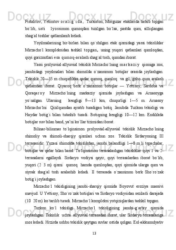 Pistalitov,   Yetimtov   o r a l i g ` i d a ,   Тurkiston,   Morguzar   etaklarida   tarkib   topgan
bo`lib,   u s t i     l y o s simon   qumoqdan   tuzilgan   bo`lsa,   pastda   qum,   silliqlangan
shag`al toshlar qatlamlanib keladi.
Yoyilmalarining   bir-birlari   bilan   qo`shilgan   etak   qismidagi   yassi   tekisliklar
Mirzacho`l   kompleksidan   tashkil   t o p g a n ,   uning   yuqori   qatlamlari   qumloqdan,
quyi gorizontlari  e s a   q u m o q - a r a lash shag`al tosh, qumdan iborat.
Yassi   prolyuvial-allyuvial   tekislik   Mirzacho`lning   m a r k a z i y   qismiga   xos,
janubidagi   yoyilmalari   bilan   shimolda   o`zansimon   botiqlar   orasida   joylashgan.
Тekislik 20—35 m chuqurlikka qadar  qumoq, qumloq   va gil, goho   q u m   aralash
qatlamdan   iborat.   Qiyaroq   berk   o`zansimon   botiqlar   —   Yettisoy,   Sardoba   va
Qoraq a r o y   Mirzacho`lning   markaziy   qismida   joylashgan   va   Arnasoyga
yo`nalgan.   Ularnin g     kengligi   9—13   km,   chuqurligi   1—5   m.   Arnasoy
Mirzacho`lni     Qizilqumdan   ajratib   turadigan   botiq.   Janubda   Т uzkon   tekisligi   va
H aydar   boti g` i   bilan   tutashib   turadi.   Boti q ning   kengligi   10—12   km.   Endilikda
boti q lar suv bilan band, ya’ni k o` llar tizimidan iborat.
Bilinar-bilinmas   t o` l q insimon   prolyuvial-allyuvial   tekislik   Mirzacho`lning
shimoliy   va   shimoli-shar q iy   q ismlari   uchun   xos.   Т ekislik   Sirdaryoning   III
terrasasidir.   Yuzasi   shimolda   tekislikdan,   janubi   balandligi   1—8   m   li   tepachalar,
boti q lar  va   q irlar bilan band.   Т o` l q insimon terrasalashgan  tekisliklar   q uyi 1 va 2-
terrasalarni   egallaydi.   Sirdaryo   vodiysi   q ayir,   q uyi   terrasalardan   iborat   b o` lib,
yu q ori   (2 3   m)   q ismi     q umo q     h amda   q umlo q dan,   q uyi   q ismida   ularga   q um   va
siyrak   sha g` al   tosh   aralashib   keladi.   II   terrasada   o` zansimon   berk   Sh o` r o` zak
boti g` i joy lashgan.
Mirzacho`l   tekisligining   janubi-shar q iy   q ismida   Boyovut   ero ziya   massivi
mavjud. U Yettisoy, Sh o` r o` zak boti q lari va Sirdaryo vodiysidan sezilarli darajada
(10 20 m) k	
 o` tarilib turadi. Mirzacho`l kompleksi yot q iziqlardan tashkil topgan.
Т uzkon   k o` l   tekisligi   Mirzacho`l   tekisligining   janubi- g` arbiy   q ismida
joylashgan.   Т ekislik   uchta   allyuvial terrasadan iborat, ular Sirdaryo terrasalariga
mos keladi.  H rzirda ushbu tekislik  q aytgan suvlar ostida qolgan. Eol-akkumulyativ
13 