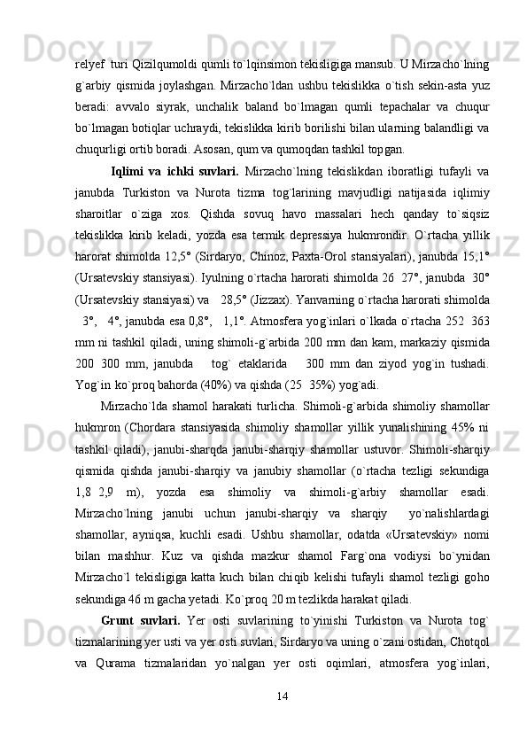 relyef  turi  Q izil q umoldi  q umli t o` l q insimon tekisligiga mansub. U Mirzacho`lning
g` arbiy   q ismida   joylashgan.   Mirzacho`ldan   ushbu   tekislikka   o` tish   sekin-asta   yuz
beradi:   avvalo   siyrak,   unchalik   baland   b o` lmagan   q umli   tepachalar   va   chu q ur
b o` lmagan boti q lar uchraydi, tekislikka kirib borilishi bilan ularning balandligi va
chu q urligi ortib boradi. Asosan,  q um va  q umo q dan tashkil top gan.
            I q limi   va   ichki   suvlari.   Mirzacho`lning   tekislikdan   iboratligi   tufayli   va
janubda   Т urkiston   va   Nurota   t i zma   tog`larining   mavjudligi   natijasida   i q limiy
sharoitlar   o` ziga   xos.   Q ishda   sovu q   h avo   ma s salari   h ech   q anday   t o` si q siz
tekislikka   kirib   keladi,   yozda   esa   termik   depressiya   h ukmrondir.   O`rtacha   yillik
h arorat  shimold a   12,5° (Sirdaryo, Chinoz, Paxta-Orol  stansiyalari), janubda 15,1°
(Ursatevskiy stansiyasi). Iyulning  o` rtacha  h arorati shimolda 26 27°, janubda 30° 
(Ursatevskiy stansiyasi) va  28,5° (Jizzax). Yanvarning 	
 o` rtacha  h arorati shimolda
3°,  4°, janubda esa 0,8°,  1,1°. Atmosfera yo	
   g` inlari   o` lkada   o` rtacha 252 363	
mm ni tashkil   q iladi, uning shimoli- g` arbida 200 mm dan kam, markaziy   q ismida
200 300   mm,   janubda     to	
  g`   etaklarida     300   mm   dan   ziyod   yo	 g` in   tushadi.
Yog`in   k o` pro q  ba h orda (40%) va  q ishda (25 35%) yo	
 g` adi.
Mirzacho`lda   shamol   h arakati   turlicha.   Shimoli- g` arbida   shimoliy   shamollar
h ukmron   (Chordara   stansiyasida   shimoliy   shamollar   yillik   yunalishining   45%   ni
tashkil   q iladi),   janubi-shar q da   janubi-shar q iy   shamollar   ustuvor.   Shimoli-shar q iy
q ismida   q ishda   janubi-shar q iy   va   janubiy   shamollar   ( o` rtacha   tezligi   sekundiga
1,8 2,9   m),   yozda   esa   shimoliy   va   shimoli-	
 g` arbiy   shamollar   esadi.
Mirzacho`lning   janubi   uchun   janubi-shar q iy   va   sharqiy     yo`nalishlardagi
shamollar,   ayni q sa,   kuchli   esadi.   Ushbu   shamollar,   odatda   «Ursatevskiy»   nomi
bilan   mash h ur.   Kuz   va   q ishda   mazkur   shamol   Far g` ona   vodiysi   b o` ynidan
Mirzacho`l   tekisligiga   katta   kuch   bilan   chi q ib   kelishi   tufayli   shamol   tezligi   go h o
sekundiga 46 m gacha yetadi. K o` pro q  20 m tezlikda  h arakat  q iladi.
Grunt   suvlari.   Yer   osti   suvlarining   t o` yinishi   Т urkiston   va   Nurota   tog`
tizmalarining yer usti va yer osti suvlari, Sirdaryo va uning  o` zani ostidan, Chot q ol
va   Q urama   tizmalaridan   yo`nalgan   yer   osti   o q imlari,   atmosfera   yo g` inlari,
14 
