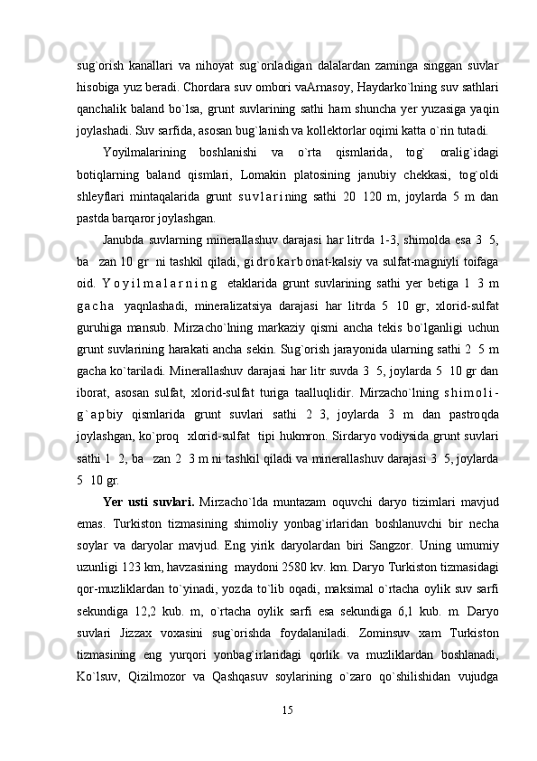 su g` orish   kanallari   va   ni h oyat   su g` oriladigan   dalalardan   zaminga   singgan   suvlar
hi sobiga yuz beradi. Chordara suv ombori vaArnasoy,  H aydark o` lning suv sat h lari
q anchalik   baland   b o` lsa,   grunt   suvlarining   sat h i   h am   shuncha   yer   yuzasiga   ya q in
joylashadi.  Suv sarfida, asosan bu g` lanish va kollektorlar o q imi katta  o` rin tutadi.
Yo yilmalarining   boshlanishi   va   o` rta   q ismlarida,   to g`   orali g` idagi
boti q larning   baland   q ismlari,   Lomakin   platosining   janu biy   chekkasi,   to g` oldi
shleyflari   minta q alarida   grunt   s u v l a r i ning   sat h i   20 120   m,   joylarda   5   m   dan
pastda bar q aror joylashgan.
Janubda   suvlarning   minerallashuv   darajasi   h ar   litrda   1 -3,   shimolda   esa   3 5,	

ba zan 10  	
 g r   ni tashkil   q iladi,   g i d r o k a r b o nat-kalsiy va sulfat-magniyli toifaga
oid.   Y o y i l m a l a r n i n g   etaklarida   grunt   suvlarining   sat h i   yer   betiga   1 3   m	

g a c h a   ya q n l ashadi,   mineralizatsiya   darajasi   h ar   litrda   5 10   gr,   xlorid	
 - sulfat
guru h iga   mansub.   Mirzacho`lning   markaziy   q ismi   ancha   tekis   b o` lganligi   uchun
grunt suvlarining   h arakati ancha sekin. Su g` orish jarayonida ularning sat h i 2 5  	
 m
gacha k o` tariladi. Minerallashuv darajasi   h ar litr suvda 3 5, joylarda 5 10 gr dan	
 
iborat,   asosan   sulfat,   xlorid-sulfat   turiga   taallu q lidir.   Mirzacho`lning   s h i m o l i -
g ` a p biy   q ismlarida   grunt   suvlari   sat h i   2 3,   joylarda   3   m   dan   pastro	
 q da
joylashgan, k o` pro q    xlorid-sulfat   tipi   h ukmron. Sirdaryo vodiysida grunt suvlari
sat h i 1 2, ba zan 2 3 m ni tashkil  	
 	 q iladi va minerallashuv darajasi 3 5, joylarda	
5 10 gr.	

Yer   usti   suvlari .   Mirzacho ` lda   muntazam   o q uvchi   daryo   tizimlari   mavjud
emas .   Т urkiston   tizmasining   shimoliy   yonba g` irlaridan   boshlanuvchi   bir   necha
soylar   va   daryolar   mavjud .   Eng   yirik   daryolardan   biri   Sangzor .   Uning   umumiy
uzunligi  123  km ,  h avzasining     maydoni  2580  kv .  km .  Daryo  Т urkiston   tizmasidagi
q or - muzliklardan   t o` yinadi ,   yozda   t o` lib   o q adi ,   maksimal   o` rtacha   oylik   suv   sarfi
sekundiga   12,2   kub .   m ,   o` rtacha   oylik   sarfi   esa   sekundiga   6,1   kub .   m .   Daryo
suvlari   Jizzax   voxasini   su g` orishda   foydalaniladi .   Zominsuv   xam   Т urkiston
tizmasining   eng   yur q ori   yonba g` irlaridagi   q orlik   va   muzliklardan   boshlanadi ,
K o` lsuv ,   Q izilmozor   va   Q ash q asuv   soylarining   o` zaro   qo` shilishidan   vujudga
15 
