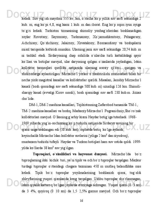 keladi .  Suv   yi g` ish   maydoni  555  kv ,  km ,  o` rtacha   k o` p   yillik   suv   sarfi   se kundiga  2
kub .   m ,   eng   k o` pi   4,8,   eng   kami   1   kub .   m   dan   iborat .   Eng   k o` p   o q im   iyun   oyiga
t o`g` ri   keladi .   Т urkiston   tizmasining   shimoliy   yonba g` irlaridan   boshlanadi gan
soylar   Rovotsoy ,   Sayxonsoy ,   Т urkmansoy ,   Х o` jamushkentsoy ,   Pshagarsoy ,
Achchisoy ,   Qo` shchisoy ,   J a lairsoy ,   Х ovataksoy ,   Bosmandisoy   va   bo shq alarni
misol   tari q asida   keltirish   mumkin .  Ular ning  jami suv sarfi sekundiga 20,74 kub. m
ni   tashkil   etadi.   Sirdaryoning   chap   so h ilida   o` nlarcha   turli   kattalikdagi   q ayir
k o` llari   va   boti q lar   mavjud,   ular   daryoning   q olgan   o` zanlarida   joylashgan,   lekin
kollektor   tarmo q lari   q urilishi   natijasida   u larning   asosiy   q i s m i   q urigan   va
sholizorlarga aylantirilgan.   Mirzacho`l   yerlari   o` zlashtirilishi munosabati bilan bir
necha yi rik  magistral kanallar va kollektorlar  q urildi. Masalan, Janubiy Mirzacho`l
kanali (bosh  q ismidagi  suv  sarfi sekundiga 500  kub. m)  uzunligi 126  km.  Shimoli-
shar q iy  kanal   (avvalgi   Kirov   n omli),   bosh   q ismidagi   suv   sarfi   230  kub.m.   Jizzax
ch o` lida .    
DM-1,  DM-2  mashina kanallari,  Т ojikistonning Zafarobod tumanida  Т M- 1 , 
Т M - 2   mashina kanallari va bosh q.  Markaziy Mirzacho`l  Pogranichn i y,Sh o` ro`zak
kollektorlari mavjud.  O` lkaning  g` arbiy kismi  H aydar boti g` iga tutashadi. 1968-
1969 yillarda yo g` in-sochinning k o` p tushishi natijasida Sirdaryo suvining bir 
q ismi unga tashlangan edi   (20 kub. km), o q ibatda boti q   k o` lga aylandi, 
keyinchalik Mirzacho`ldan kollektor suvlarini (yiliga 2 km 3
 d an  ziyodro q ), 
muntazam tushishi tufayli   H aydar va  Т uzkon boti q lari  h am suv ostida  q oldi.  1999-
yilda k o` llarda  38 km 3
 suv yi g` ilgan.
  Tuproqiari,   o`simliklari   va   hayvonat   dunyosi.     Mirzacho`lda     b o` z
tupro q larning ikki  kichik  turi, ya’ni tipik va och b o` z tupro q lar tar q algan.  Mazkur
turdagi   tup ro ql ar   o` rtasidagi   chegara   taxminan   450   m   mutla q   balandlikka   mos
keladi.   Т ipik   b o` z   tupro q lar   yoyilmalarining   boshlanish   q ismi,   tog`oldi
shleyflarining   yu q ori   q ismlarida   keng   tar q algan.   Ushbu   tupro q lar   sh o` rlanmagan,
lekin  q iyalik kattaro q   b o` lgan  joylarda eroziyaga uchragan. Yu q ori  q ismi (0 3 sm)
da   3 4%,  	
 q uyiro q   (0 10   sm)   da   1,5 2,5%   gumus   mavjud.   Och   b	  o` z   tupro q lar
16 