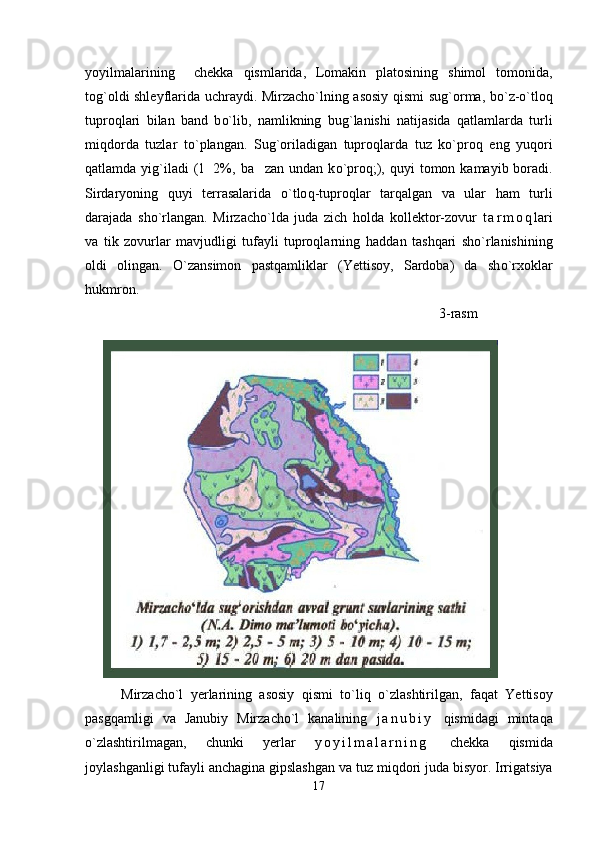yoyilmalarining     chekka   qismlarida,   Lomakin   platosining   shimol   tomonida,
tog`oldi shleyflarida uchraydi. Mirzacho`lning asosiy   q ismi su g` orma, b o` z- o`tloq
tupro q lari   bi lan   band   b o` lib,   namlikning   bu g` lanishi   natijasida   q atlamlarda   turli
mi q dorda   tuzlar   t o` plangan.   Su g` oriladigan   tupro q larda   tuz   ko`pro q   eng   yu q ori
q atlamda yi g` iladi  (1 2%, ba zan undan k	 o` pro q ;),   q uyi  tomon kamayib boradi.
Sirdaryoning   q uyi   terrasalarida   o` tlo q -tupro q lar   tar q algan   va   ular   h am   turli
darajada   sh o` rlangan.   Mirzacho`lda   juda   zich   ho lda   kollektor-zovur   t a r m o q lari
va   tik   zovurlar   mavjudligi   tufayli   tuproqlarning   h addan   ta shq ari   sh o` rlanishining
oldi   olingan.   O` zansimon   past q amliklar   (Yettisoy,   Sardoba)   da   sh o` rxoklar
h ukmron.
                                                                                              3-rasm
             
Mirzacho`l   yerlarining   asosiy   q ismi   t o` li q   o` zlashtirilgan,   fa q at   Yettisoy
pasgqamligi   va   Janubiy   Mirzacho`l   kanalining   j a n u b i y   q ismidagi   minta q a
o` zlashtirilmagan,   chunki   yerlar   y o y i l m a l a r n i n g   chekka   q ismida
joylashganligi tufayli anchagina gipslashgan v a  tuz mi q dori juda bisyor. Irrigatsiya
17 