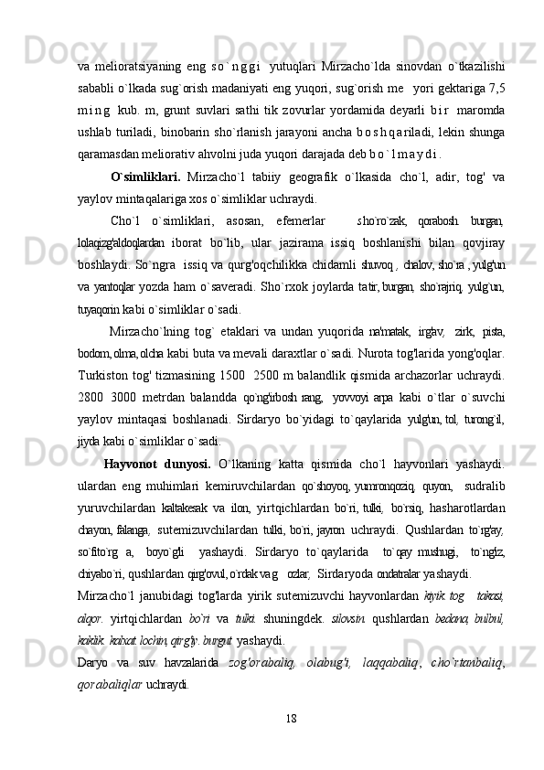 va   melioratsiyaning   eng   s o ` n g g i   yutu q lari   Mirzacho`lda   sinovdan   o` tkazilishi
sababli   o` lkada   su g` orish madaniyati eng yu q ori, su g` orish me yori gektariga 7,5
m i n g   kub.   m,   grunt   suvlari   sat h i   tik   zovurlar   yordamida   deyarli   b i r   maromda
ushlab   turiladi,   binobarin   sh o` rlanish   jarayoni   ancha   b o s h q a riladi,   lekin  shunga
qaramasdan meliorativ a h volni juda yu q ori darajada deb  b o ` l m a y d i .
O`simliklari.   Mirzacho`l   tabiiy   geografik   o`lkasida   cho`l,   adir,   tog'   va
yaylov mintaqalariga xos o`simliklar uchraydi.
Cho`l   o`simliklari,   asosan,   efemerlar    	
 s ho`ro`zak,   qorabosh.   burgan ,
lolaqizg'aldoqlardan   iborat   bo`lib,   ular   jazirama   issiq   boshlanishi   bilan   qovjiray
boshlaydi. So`ngra   issiq va qurg'oqchilikka chidamli   shuvoq  ,  chalov, sho`ra , yulg'un
va   yantoqlar   yozda ham o`saveradi. Sho`rxok joylarda ta tir, burgan ,  sho`rajriq ,  yulg`un,
tuyaqorin   kabi o`simliklar o`sadi.
            Mirzacho`lning   tog`   etaklari   va   undan   yuqorida   na'matak,   irg'av ,    zirk,   pista,
bodom, olma, olcha  kabi buta va mevali daraxtlar o`sadi. Nurota tog'larida yong'oqlar.
Turkiston   tog'  tizmasining   1500 2500   m   balandlik   qismida   archazorlar   uchraydi.	

2800 3000   metrdan   balandda  	
 qo`ng'irbosh rang,   yovvoyi arpa   kabi   o`tlar   o`suvchi
yaylov   mintaqasi   boshlanadi.   Sirdaryo   bo`yidagi   to`qaylarida   yulg'un, tol ,   turong`il,
jiyda   kabi o`simliklar o`sadi.
Hayvonot   dunyosi.   O`lkaning   katta   qismida   cho`l   hayvonlari   yashaydi.
ulardan   eng   muhimlari   kemiruvchilardan   qo`shoyoq, yumronqoziq ,   quyon,     sudralib
yuruvchilardan   kaltakesak   va   ilon,   yirtqichlardan   bo`ri, tulki ,   bo`rsiq,   hasharotlardan
chayon, falanga ,   sutemizuvchilardan   tulki, bo`ri, jayron   uchraydi.   Qushlardan   to`rg'ay ,
so`fito`rg a,     boyo`g'li  	
   yashaydi.   Sirdaryo   to` qaylarida     to` qay   mushugi,     to`ng'iz,
chiyabo`ri,  qushlardan  qirg'ovul, o`rdak va g ozlar	
 ,   Sirdaryoda  ondatralar   yashaydi.
Mirzacho`l   janubidagi   tog'larda   yirik   sutemizuvchi   hayvonlardan   kiyik. tog  takasi,	

alqor.   yirtqichlardan   bo`ri   va   tulki.   shuningdek.   silovsin.   qushlardan   bedana, bulbul,
kaklik.  kalxat. lochin, qirg'iy. burgut   yashaydi.
Daryo   va   suv   havzalarida   zog'orabaliq,   olabug'i,   laqqabaliq ,   cho`rtanbaliq ,
qorabaliqlar  uchraydi .
                                                                                                                   
18 