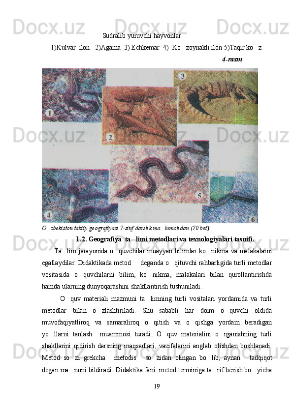                                    Sudralib yuruvchi hayvonlar
1)Kulvar  ilon   2)Agama  3) Echkemar  4)  Ko zoynakli ilon 5)Taqir ko z 
                                                                                        4-rasm
     
     
O zbekiston tabiiy geografiyasi 7-sinf darslik ma lumotidan (70 bet	
  )
                     1.2.  Geografiya  ta limi metodlari 	
 va texnologiyalari  tasnifi.
      Ta lim jarayonida o quvchilar m	
  u ayyan bilimlar ko nikma va malakalarni	
egallaydilar. Didaktikada metod   deganda o qituvchi rahbarligida turli metodlar	
 
vositasida   o quvchilarni   bilim,   ko nikma,   malakalari   bilan   qurollantirishda	
 
hamda ularning dunyoqarashini shakllantirish tushuniladi.
        O quv   materiali   mazmuni   ta limning   turli   vositalari   yordamida   va   turli	
 
metodlar   bilan   o zlashtiriladi.   Shu   sababli   har   doim   o quvchi   oldida	
 
muvofaqiyatliroq   va   samaraliroq   o qitish   va   o qishga   yordam   beradigan	
 
yo llarni   tanlash     muammosi   turadi.   O quv   materialini   o rganishning   turli	
  
shakllarini   qidirish   darsning   maqsadlari,   vazifalarini   anglab   olishdan   boshlanadi.
Metod   so zi   grekcha   metodis   so zidan   olingan   bo lib,   aynan   tadqiqot	
     
degan ma noni bildiradi. Didaktika fani  metod terminiga ta rif berish bo yicha
  
19 