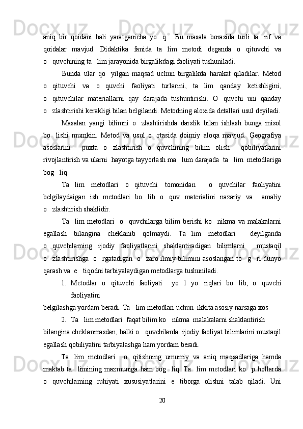 aniq   bir   qoidani   hali   yaratganicha   yo q.     Bu   masala   borasida   turli   ta rif   va 
qoidalar   mavjud.   Didaktika   fanida   ta lim   metodi   deganda   o qituvchi   va	
 
o quvchining ta lim jarayonida birgalikdagi faoliyati tushuniladi.	
 
        Bunda   ular   qo yilgan   maqsad   uchun   birgalikda   harakat   qiladilar.   Metod	

o qituvchi   va   o quvchi   faoliyati   turlarini,   ta lim   qanday   ketishligini,	
  
o qituvchilar   materiallarni   qay   darajada   tushuntirishi.   O quvchi   uni   qanday
 
o zlashtirishi kerakligi bilan belgilandi. Metodning aloxida detallari usul deyiladi.

Masalan   yangi   bilimni   o zlashtirishda   darslik   bilan   ishlash   bunga   misol	

bo lishi   mumkin.   Metod   va   usul   o rtasida   doimiy   alo	
  q a   mavjud.   Geografiya
asoslarini     puxta   o zlashtirish   o quvchining   bilim   olish     qobiliyatlarini	
 
rivojlantirish va ularni  hayotga tayyorlash ma lum darajada  ta lim  metodlariga	
 
bog liq.	

Ta lim   metodlari   o qituvchi   tomonidan     o quvchilar   faoliyatini	
  
belgilaydaigan   ish   metodlari   bo lib   o quv   materialini   nazariy   va     amaliy	
 
o zlashtirish shaklidir.	

Ta lim   metodlari     o quvchilarga   bilim   berishi   ko nikma   va   malakalarni	
  
egallash   bilangina   cheklanib   qolmaydi.   Ta lim   metodlari     deyilganda	

o quvchilarning   ijodiy   faoliyatlarini   shaklantiradigan   bilimlarni     mustaqil	

o zlashtirishga   o rgatadigan   o zaro ilmiy bilimini asoslangan to g ri dunyo
    
qarash va  e tiqodni tarbiyalaydigan metodlarga tushuniladi.	

1. Metodlar   o qituvchi   faoliyati     yo l   yo riqlari   bo lib,   o quvchi	
    
faoliyatini 
belgilashga yordam beradi. Ta lim metodlari uchun  ikkita asosiy narsaga xos	

2. Ta lim metodlari  faqat bilim ko nikma  malakalarni shaklantirish 	
 
bilangina cheklanmasdan, balki o quvchilarda  ijodiy faoliyat bilimlarini mustaqil	

egallash qobiliyatini tarbiyalashga ham yordam beradi.
Ta lim   metodlari     o qitishning   umumiy   va   aniq   maqsadlariga   hamda	
 
maktab   ta limining   mazmuniga   ham   bog liq.   Ta lim   metodlari   ko p   hollarda
   
o quvchilarning   ruhiyati   xususiyatlarini   e tiborga   olishni   talab   qiladi.   Uni	
 
20 