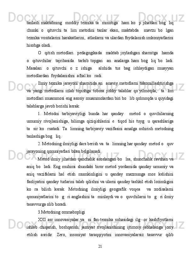 tanlash   maktabning     moddiy   texnika   ta minotiga     ham   ko p   jihatdan   bog liq  
chunki   o qituvchi   ta lim   metodini   tanlar   ekan,   maktabda     mavzu   bo lgan	
  
texnika vositalarini harakatlarini,  atlaslarni va ulardan foydalanish imkoniyatlarini
hisobga oladi.
O qitish   metodlari     pedagogikada     maktab   joylashgan   sharoitga     hamda

o qituvchilar     tajribasida     tarkib   topgan     an analarga   ham   bog liq   bo ladi.	
   
Masalan:   o qituvchi   o z   ishiga     alohida   tus   bag ishlaydigan   muayyan	
  
metodlardan  foydalanishni  afzal ko radi. 	

Ilmiy texnika jarayoni  sharoitida an anaviy metodlarni takomillashtirishga	

va   yangi   metodlarni   izlab   topishga   tobora   jiddiy   talablar   qo`yilmoqda,     ta lim	

metodlari muammosi eng asosiy muammolardan biri bo lib qolmoqda u quyidagi	

talablarga javob berishi kerak:
1.   Metodni   tarbiyaviyligi   bunda   har   qanday     metod   o quvchilarning	

umumiy   rivojlanishiga,   bilimga   qiziqishlarini   e tiqod   his   tuyg u   qarashlariga	
 
ta sir   ko rsatadi.   Ta limning   tarbiyaviy   vazifasini   amalga   oshirish   metodning	
  
tanlashiga bog liq. 	

2. Metodning ilmiyligi dars berish va  ta limning har qanday  metod o quv	
 
jarayoning qonuniyatlari bilan belgilanadi .  
Metod   ilmiy   jihatdan   qanchalik   asoslangan   bo lsa,   shunchalik   ravshan   va	

aniq   bo ladi.   Eng   muhimi   shundaki   biror   metod   yordamida   qanday   umumiy   va	

aniq   vazifalarni   hal   etish   mumkinligini   u   qanday   mazmunga   mos   kelishini
faoliyatini qanday turlarini talab qilishni va ularni qanday tashkil etish lozimligini
ko ra   bilish   kerak.   Metodning   ilmiyligi   geografik   voqea     va   xodisalarni	

qonuniyatlarini to g ri anglashini ta minlaydi va o quvchilarni to g ri ilmiy	
     
tasavvurga olib boradi.                                                                    
3.Metodning ommabopligi
XXI   asr   innovasiyalar   ya ni   fan-texnika   sohasidagi   ilg or   kashfiyotlarni	
 
ishlab   chiqarish,   boshqarish,   jamiyat   rivojlanishining   ijtimoiy   jabhalariga   joriy
etilish   asridir.   Zero,   insoniyat   taraqqiyotini   innovasiyalarsiz   tasavvur   qilib
21 