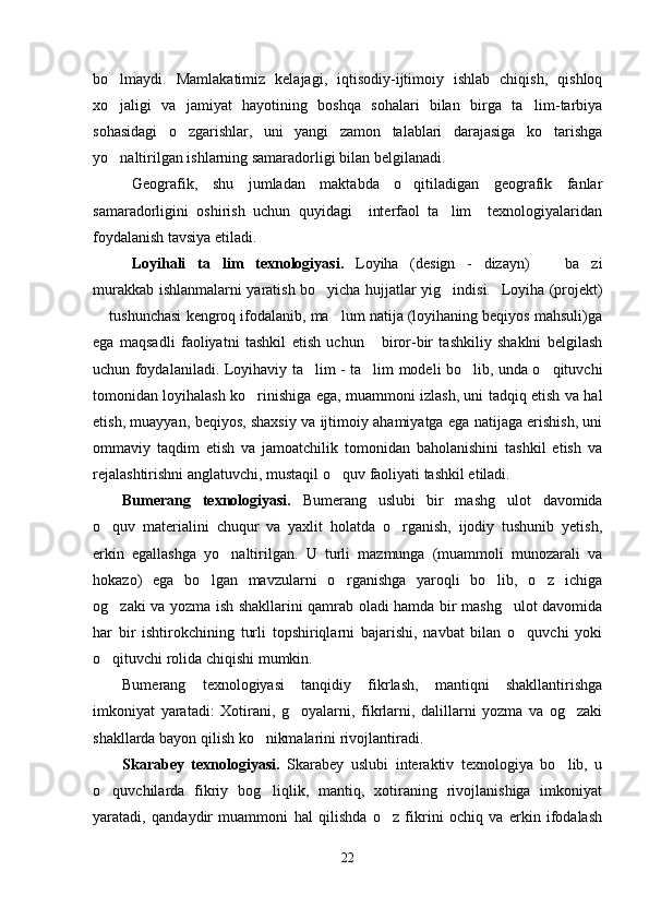 bo lmaydi.   Mamlakatimiz   kelajagi,   iqtisodiy-ijtimoiy   ishlab   chiqish,   qishloq
xo jaligi   va   jamiyat   hayotining   boshqa   sohalari   bilan   birga   ta lim-tarbiya
 
sohasidagi   o zgarishlar,   uni   yangi   zamon   talablari   darajasiga   ko tarishga	
 
yo naltirilgan ishlarning samaradorligi bilan belgilanadi. 	

Geografik,   shu   jumladan   maktabda   o qitiladigan   geografik   fanlar	

samaradorligini   oshirish   uchun   quyidagi     interfaol   ta lim     texnologiyalaridan	

foydalanish tavsiya etiladi.
Loyihali   ta lim   texnologiyasi.  	
 Loyiha   (design   -   dizayn)     ba zi	 
murakkab ishlanmalarni yaratish bo yicha hujjatlar yig indisi.   	
  Loyiha   (projekt)
 tushunchasi kengroq ifodalanib, ma lum natija (loyihaning beqiyos mahsuli)ga	
 
ega   maqsadli   faoliyatni   tashkil   etish   uchun       biror-bir   tashkiliy   shaklni   belgilash
uchun foydalaniladi.   Loyihaviy ta lim	
   - ta lim modeli bo lib, unda o qituvchi	  
tomonidan loyihalash ko rinishiga ega, muammoni izlash, uni tadqiq etish va hal	

etish, muayyan, beqiyos, shaxsiy va ijtimoiy ahamiyatga ega natijaga erishish, uni
ommaviy   taqdim   etish   va   jamoatchilik   tomonidan   baholanishini   tashkil   etish   va
rejalashtirishni anglatuvchi, mustaqil o quv faoliyati tashkil etiladi.	

Bumerang   texnologiyasi.   Bumerang   uslubi   bir   mashg ulot   davomida	

o quv   materialini   chuqur   va   yaxlit   holatda   o rganish,   ijodiy   tushunib   yetish,	
 
erkin   egallashga   yo naltirilgan.   U   turli   mazmunga   (muammoli   munozarali   va	

hokazo)   ega   bo lgan   mavzularni   o rganishga   yaroqli   bo lib,   o z   ichiga	
   
og zaki va yozma ish shakllarini qamrab oladi hamda bir mashg ulot davomida	
 
har   bir   ishtirokchining   turli   topshiriqlarni   bajarishi,   navbat   bilan   o quvchi   yoki	

o qituvchi rolida chiqishi mumkin.	

Bumerang   texnologiyasi   tanqidiy   fikrlash,   mantiqni   shakllantirishga
imkoniyat   yaratadi:   Xotirani,   g oyalarni,   fikrlarni,   dalillarni   yozma   va   og zaki	
 
shakllarda bayon qilish ko nikmalarini rivojlantiradi.	

Skarabey   texnologiyasi.   Skarabey   uslubi   interaktiv   texnologiya   bo lib,   u	

o quvchilarda   fikriy   bog liqlik,   mantiq,   xotiraning   rivojlanishiga   imkoniyat	
 
yaratadi,   qandaydir   muammoni   hal   qilishda   o z   fikrini   ochiq   va   erkin   ifodalash	

22 