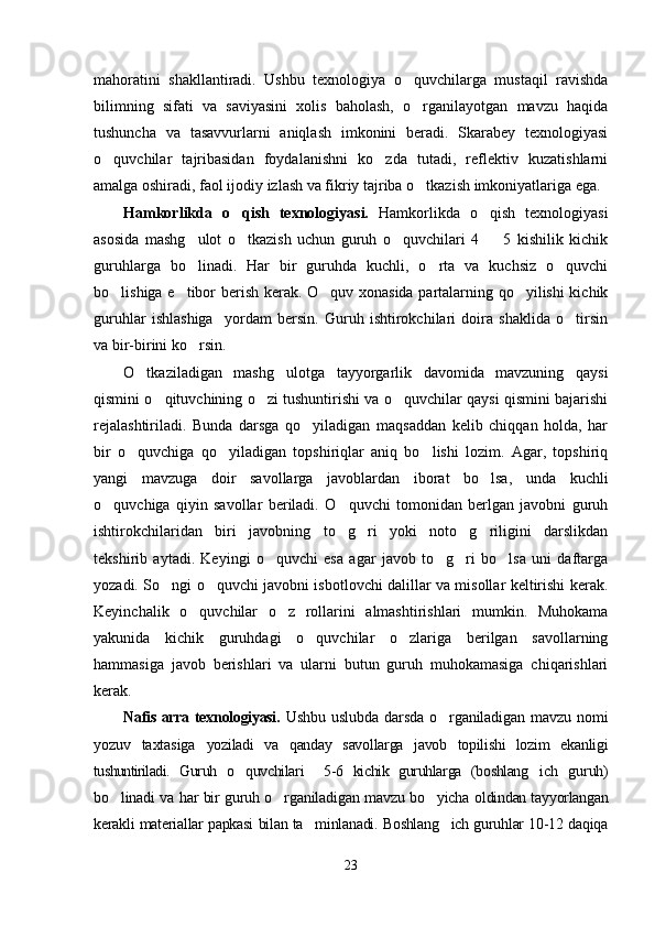 mahoratini   shakllantiradi.   Ushbu   texnologiya   o quvchilarga   mustaqil   ravishda
bilimning   sifati   va   saviyasini   xolis   baholash,   o rganilayotgan   mavzu   haqida

tushuncha   va   tasavvurlarni   aniqlash   imkonini   beradi.   Skarabey   texnologiyasi
o quvchilar   tajribasidan   foydalanishni   ko zda   tutadi,   reflektiv   kuzatishlarni	
 
amalga oshiradi, faol ijodiy izlash va fikriy tajriba o tkazish imkoniyatlariga ega.	

Hamkorlikda   o qish   texnologiyasi.  	
 Hamkorlikda   o qish   texnologiyasi	
asosida   mashg ulot   o tkazish   uchun   guruh   o quvchilari   4     5   kishilik   kichik	
   
guruhlarga   bo linadi.   Har   bir   guruhda   kuchli,   o rta   va   kuchsiz   o quvchi
  
bo lishiga e tibor berish kerak. O quv xonasida partalarning qo yilishi kichik	
   
guruhlar   ishlashiga     yordam   bersin.   Guruh   ishtirokchilari   doira   shaklida   o tirsin	

va bir-birini ko rsin.	

O tkaziladigan   mashg ulotga   tayyorgarlik   davomida   mavzuning   qaysi	
 
qismini o qituvchining o zi tushuntirishi va o quvchilar qaysi qismini bajarishi	
  
rejalashtiriladi.   Bunda   darsga   qo yiladigan   maqsaddan   kelib   chiqqan   holda,   har	

bir   o quvchiga   qo yiladigan   topshiriqlar   aniq   bo lishi   lozim.   Agar,   topshiriq	
  
yangi   mavzuga   doir   savollarga   javoblardan   iborat   bo lsa,   unda   kuchli	

o quvchiga   qiyin   savollar   beriladi.   O quvchi   tomonidan   berlgan   javobni   guruh	
 
ishtirokchilaridan   biri   javobning   to g ri   yoki   noto g riligini   darslikdan	
   
tekshirib   aytadi.   Keyingi   o quvchi   esa   agar   javob   to g ri   bo lsa   uni   daftarga	
   
yozadi. So ngi o quvchi javobni isbotlovchi dalillar va misollar keltirishi kerak.	
 
Keyinchalik   o quvchilar   o z   rollarini   almashtirishlari   mumkin.   Muhokama	
 
yakunida   kichik   guruhdagi   o quvchilar   o zlariga   berilgan   savollarning	
 
hammasiga   javob   berishlari   va   ularni   butun   guruh   muhokamasiga   chiqarishlari
kerak.
Nafis arra texnologiyasi.   Ushbu   uslubda   darsda   o rganiladigan   mavzu   nomi	

yozuv   taxtasiga   yoziladi   va   qanday   savollarga   javob   topilishi   lozim   ekanligi
tushuntiriladi.   Guruh   o quvchilari     5-6   kichik   guruhlarga   (boshlang ich  	
  guruh)
bo linadi va har bir guruh o rganiladigan mavzu bo yicha  	
   oldindan tayyorlangan
kerakli materiallar papkasi bilan ta minlanadi. Boshlang ich guruhlar 10-12 daqiqa	
 
23 