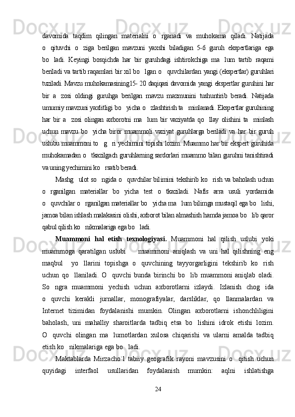 davomida   taqdim   qilingan   materialni   o rganadi   va   muhokama   qiladi.   Natijada
o qituvchi  	
 o ziga   berilgan   mavzuni   yaxshi   biladigan   5-6   guruh   ekspertlariga   ega	
bo ladi.   Keyingi   bosqichda   har   bir   guruhdagi   ishtirokchiga   ma lum   tartib  	
  raqami
beriladi va tartib raqamlari bir xil bo lgan o quvchilardan 	
  yangi (ekspertlar) guruhlari
tuziladi. Mavzu muhokamasining 15- 20  daqiqasi  davomida  yangi ekspertlar guruhini har
bir   a zosi   oldingi   guruhga   berilgan   mavzu   mazmunini   tushuntirib   beradi.   Natijada	

umumiy mavzuni yaxlitligi bo yicha o zlashtirish ta minlanadi. Ekspertlar guruhining	
  
har   bir   a zosi   olingan   axborotni   ma lum   bir   vaziyatda   qo llay   olishini   ta minlash	
   
uchun  mavzu  bo yicha  biror  muammoli  vaziyat   guruhlarga   beriladi   va  har  bir   guruh	

uslubu muammoni to g ri yechimini topishi lozim. Muammo har bir ekspert guruhida	
 
muhokamadan o tkazilgach guruhlarning sardorlari muammo bilan guruhni tanishtiradi	

va uning yechimini ko rsatib beradi. 	

Mashg ulot so ngida o quvchilar bil	
   imini   tekshirib ko rish va baholash uchun	
o rganilgan   materiallar   bo yicha   test   o tkaziladi.   Nafis   arra   usuli   yordamida	
  
o quvchilar o rganilgan materiallar bo yicha ma lum bilimga mustaqil ega bo lishi,
    
jamoa bilan ishlash malakasini olishi, axborot bilan almashish hamda jamoa bo lib qaror	

qabul qilish ko nikmalariga ega bo ladi.	
 
Muammoni   hal   etish   texnologiyasi.   Muammoni   hal   qilish   uslubi   yoki
muammoga   qaratilgan   uslubi     muammoni   aniqlash   va   uni   hal   qilishning   eng	

maqbul     yo llarini   topishga   o quvchining   tayyorgarligini   tekshirib   ko rish	
  
uchun   qo llaniladi.   O quvchi   bunda   birinchi   bo lib   muammoni   aniqlab   oladi.	
  
So ngra   muammoni   yechish   uchun   axborotlarni   izlaydi.   Izlanish   chog ida	
 
o quvchi   kerakli   jurnallar,   monografiyalar,   darsliklar,   qo llanmalardan   va
 
Internet   tizimidan   foydalanishi   mumkin.   Olingan   axborotlarni   ishonchliligini
baholash,   uni   mahalliy   sharoitlarda   tadbiq   etsa   bo lishini   idrok   etishi   lozim.	

O quvchi   olingan   ma lumotlardan   xulosa   chiqarishi   va   ularni   amalda   tadbiq	
 
etish ko nikmalariga ega bo ladi.	
 
Maktablarda   Mirzacho`l   tabiiy   geografik   rayoni   mavzusini   o qitish   uchun	

quyidagi   interfaol   usullaridan   foydalanish   mumkin:   aqlni   ishlatishga
24 