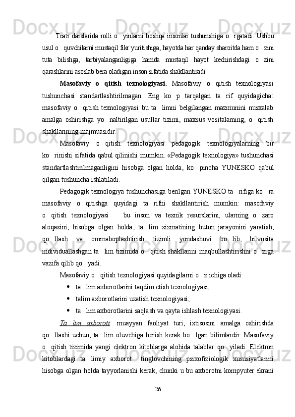 Teatr  darslarida ro l li  o yinlarni  boshqa  insonlar  tushun sh iga o rgatadi.  Ushbu	
usul o quvchilarni mustaqil fikr yuritishiga, hayotda har qanday sharoitda ham o zini	
 
tuta   bilishga,   tarbiyalanganligiga   hamda   mustaqil   hayot   kechirishdagi   o zini	

qarashlarini asoslab bera oladigan inson sifatida shakllantiradi.
Masofaviy   o qitish   texnologiyasi.  	
 Masofaviy   o qitish   texnologiyasi	
tushunchasi   standartlashtiril magan.   Eng   ko p   tarqalgan   ta rif   quyidagicha:	
 
masofaviy   o qitish   texnologiyasi   bu   ta limni   belgilangan   mazmunini   nusxalab	
 
amalga   oshirishga   yo naltirilgan   usullar   tizimi,   maxsus   vositalarning,   o qitish	
 
shakllarining majmuasidir.
Masofaviy   o qitish   texnologiyasi   pedagogik   texnologiyalarning   bir

ko rinishi  sifatida qabul qilinishi mumkin. «Pedagogik texnologiya» tushunchasi	

standartlashtirilmaganligini   hisobga   olgan   holda,   ko pincha   YUNESKO   qabul	

qilgan tushuncha ishlatiladi.
Pedagogik texnologiya tushunchasiga berilgan YUNESKO ta rifiga ko ra	
 
masofaviy   o qitishga   quyidagi   ta rifni   shakllantirish   mumkin:   masofaviy	
 
o qitish   texnologiyasi     bu   inson   va   texnik   resurslarini,   ularning   o zaro	
  
aloqasini,   hisobga   olgan   holda,   ta lim   xizmatining   butun   jarayonini   yaratish,	

qo llash   va   ommaboplashtirish   tizimli   yondashuvi   bo lib,   bilvosita	
 
individuallashgan ta lim tizimida o qitish shakllarini maqbullashtirishni o ziga	
  
vazifa qilib qo yadi.	

Masofaviy o qitish texnologiyasi quyidagilarni o z ichiga oladi: 	
 
 ta lim axborotlarini taqdim etish texnologiyasi;	

 talim axborotlarini uzatish texnologiyasi;

 ta lim axborotlarini saqlash va qayta ishlash texnologiyasi.

Ta lim   axboroti	
 :   muayyan   faoliyat   turi,   ixtisosini   amalga   oshirishda
qo llashi   uchun,   ta lim   oluvchiga   berish   kerak   bo lgan   bilimlardir.   Masofaviy	
  
o qitish   tizimida   yangi   elektron   kitoblarga   alohida   talablar   qo yiladi.   Elektron
 
kitoblardagi   ta limiy   axborot     tinglovchining   psixofiziologik   xususiyatlarini	

hisobga olgan holda tayyorlanishi kerak, chunki u bu axborotni kompyuter ekrani
26 