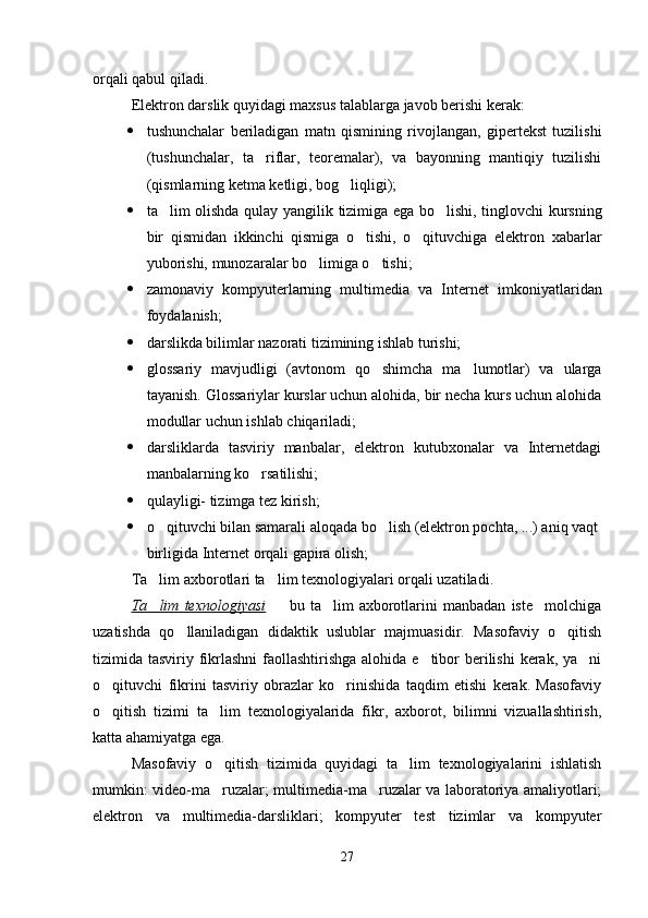 orqali qabul qiladi. 
Elektron darslik  quyidagi  maxsus talablarga javob berishi kerak:
 tushunchalar   beriladigan   matn   qismining   rivojlangan,   gipertekst   tuzilishi
(tushunchalar,   ta riflar,   teoremalar),   va   bayonning   mantiqiy   tuzilishi
(qismlarning ketma ketligi, bog liqligi);	

 ta lim olishda qulay	
   yangilik   tizimiga ega bo lishi, tinglovchi kursning	
bir   qismidan   ikkinchi   qismiga   o tishi,   o qituvchiga   elektron   xabarlar	
 
yuborishi,  munozaralar  bo limiga o tishi;	
 
 zamonaviy   kompyuterlarning   multimedia   va   Internet   imkoniyatlaridan
foydalanish;
 darslikda bilimlar nazorati tizimining ishlab turishi;
 glossariy   mavjudligi   (avtonom   qo shimcha   ma lumotlar)   va   ularga	
 
tayanish. Glossariylar kurslar uchun alohida, bir necha kurs uchun alohida
modullar uchun ishlab chiqariladi;
 darsliklarda   tasviriy   manbalar,   elektron   kutubxonalar   va   Internetdagi
manbalarning ko rsatilishi;	

 qulayligi- tizimga tez kirish;
 o qituvchi bilan samarali aloqada bo lish (elektron pochta, ...) aniq vaqt	
 
birligida Internet orqali gapira olish;
Ta lim axborotlari ta lim texnologiyalari orqali uzatiladi.
 
Ta lim   texnologiyasi
     bu   ta lim   axborotlarini   manbadan   iste molchiga	  
uzatishda   qo llaniladigan   didaktik   uslublar   majmuasidir.   Masofaviy   o qitish	
 
tizimida tasviriy fikrlashni  faollashtirishga  alohida e tibor berilishi  kerak, ya ni	
 
o qituvchi   fikrini   tasviriy   obrazlar   ko rinishida   taqdim   etishi   kerak.   Masofaviy	
 
o qitish   tizimi   ta lim   texnologiyalarida   fikr,   axborot,   bilimni   vizuallashtirish,
 
katta ahamiyatga ega.
Masofaviy   o qitish   tizimida   quyidagi   ta lim   texnologiyalarini   ishlatish	
 
mumkin: video-ma ruzalar; multimedia-ma ruzalar va laboratoriya amaliyotlari;
 
elektron   va   multimedia-darsliklari;   kompyuter   test   tizimlar   va   kompyuter
27 