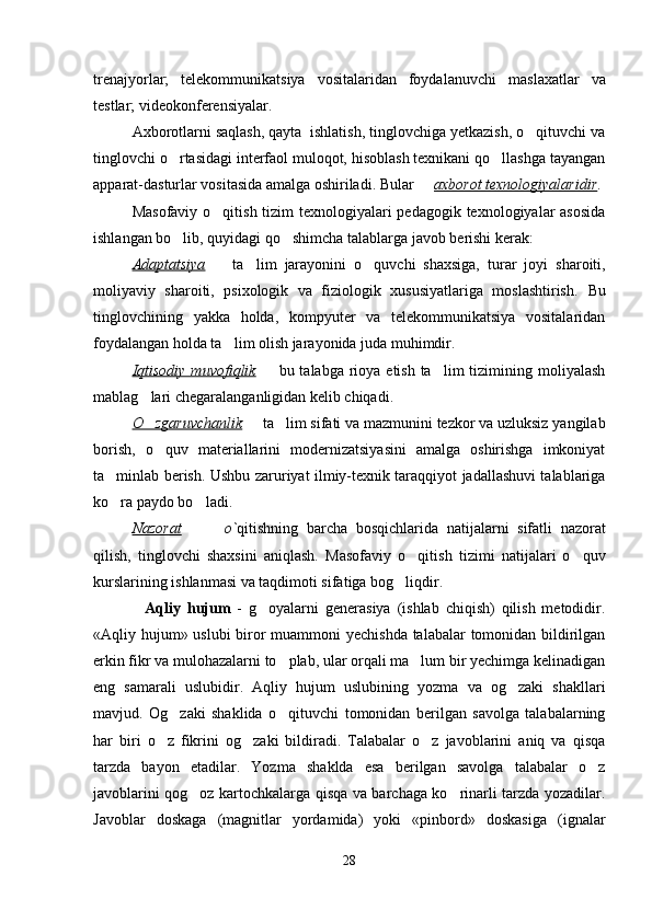 trenajyorlar;   telekommunikatsiya   vositalaridan   foydalanuvchi   maslaxatlar   va
testlar; videokonferensiyalar.
Axborotlarni saqlash, qayta  ishlatish, tinglovchiga yetkazish, o qituvchi va
tinglovchi o rtasidagi interfaol muloqot, hisoblash texnikani qo llashga tayangan	
 
apparat-dasturlar vositasida amalga oshiriladi. Bular   	
 axborot texnologiyalaridir .
Masofaviy o qitish tizim texnologiyalari pedagogik texnologiyalar asosida	

ishlangan bo lib, quyidagi qo shimcha talablarga javob berishi kerak:	
 
Adaptatsiya     ta lim	
    jarayonini   o quvchi   shaxsiga,   turar   joyi  	 sharoiti ,
moliyaviy   sharoiti,   psixologik   va   fiziologik   xususiyatlariga   moslashtirish.   Bu
tinglovchining   yakka   holda,   kompyuter   va   telekommunikatsiya   vositalaridan
foydalangan holda ta lim olish jarayonida juda muhimdir.	

Iqtisodiy  muvofiqlik  	
   bu talabga rioya etish ta lim  tizimining moliyalash	
mablag lari chegaralanganligidan kelib chiqadi.	

O zgaruvchanlik
    ta lim	    sifati  va  mazmunini  tezkor  va uzluksiz yangilab
borish,   o quv   materiallarini   modernizatsiyasini   amalga   oshirishga   imkoniyat	

ta minlab berish	
 . Ushbu zaruriyat ilmiy-texnik taraqqiyot jadallashuvi talablariga
ko ra paydo bo ladi. 
 
Nazorat    	
   o` qitishning   barcha   bosqichlarida   natijalarni   sifatli   nazorat
qilish,   tinglovchi   shaxsini   aniqlash.   Masofaviy   o qitish  	
 tizimi   natijalari   o quv	
kurslarining ishlanmasi va taqdimoti sifatiga bog liqdir.	

                Aqliy   hujum   -   g oyalarni   generasiya   (ishlab   chiqish)   qilish   metodidir.	

«Aqliy hujum» uslubi biror muammoni yechishda talabalar tomonidan bildirilgan
erkin fikr va mulohazalarni to plab, ular orqali ma lum bir yechimga kelinadigan	
 
eng   samarali   uslubidir.   Aqliy   h ujum   uslubining   yozma   va   og zaki   shakllari	

mavjud.   Og zaki   shaklida   o qituvchi   tomonidan   berilgan   savolga   talabalarning	
 
har   biri   o z   fikrini   og zaki   bildiradi.   Talabalar   o z   javoblarini   aniq   va   qisqa	
  
tarzda   bayon   etadilar.   Yozma   shaklda   esa   berilgan   savolga   talabalar   o z	

javoblarini qog oz kartochkalarga qisqa va barchaga ko rinarli tarzda yozadilar.	
 
Javoblar   doskaga   (magnitlar   yordamida)   yoki   «pinbord»   doskasiga   (ignalar
28 