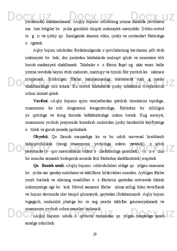 yordamida)   mahkamlanadi.   «Aqliy   hujum»   uslubining   yozma   shaklida   javoblarni
ma lum belgilar bo yicha guruhlab chiqish imkoniyati mavjuddir. Ushbu metod 
to g ri   va   ijobiy   qo llanilganda   shaxsni   erkin,   ijodiy   va   nostandart   fikrlashga
  
o rgatadi. 

Aqliy hujum  uslubidan foydalanilganda o`quvchilarning barchasini  jalb etish
imkoniyati   bo ladi,   shu   jumladan   talabalarda   muloqot   qilish   va   munozara   olib	

borish   madaniyati   shakllanadi.   Talabalar   o z   fikrini   faqat   og zaki   emas,   balki	
 
yozma ravishda bayon etish mahorati, mantiqiy va tizimli fikr yuritish ko nikmasi	

rivojlanadi.   Bildirilgan   fikrlar   baholanmasligi   talabalarda   turli   g oyalar

shakllanishiga   olib   keladi.   Bu   metod   talabalarda   ijodiy   tafakkurni   rivojlantirish
uchun xizmat qiladi. 
V azifasi .   «Aqliy   hujum»   qiyin   vaziyatlardan   qutulish   choralarini   topishga,
muammoni   ko rish   chegarasini   kengaytirishga,   fikrlashni   bir   xilliligini	

yo qotishga   va   keng   doirada   tafakkurlashga   imkon   beradi.   Eng   asosiysi,	

muammoni   yechish   jarayonida   kurashish   muhitidan   ijodiy   hamkorlik   kayfiyatiga
o tiladi va guruh yanada jipslashadi.

O byekti .   Qo llanish   maqsadiga   ko ra   bu   uslub   universal   hisoblanib	
 
tadqiqotchilikda   (yangi   muammoni   yechishga   imkon   yaratadi),   o qitish	

jarayonida (o quv materiallarini tezkor o zlashtirishga qaratiladi),   (o z-o zini	
   
bir muncha samarali boshqarish asosida faol fikrlashni shakllantiradi) asqotadi.
Qo llanish usuli	
 .  «Aqliy hujum»  ishtirokchilari oldiga qo yilgan muammo	
bo yicha xar qanday mulohaza va takliflarni bildirishlari mumkin. Aytilgan fikrlar	

yozib   boriladi   va   ularning   mualliflari   o z   fikrlarini   qaytadan   xotirasida   tiklash	

imkoniyatiga  ega  bo ladi.  Metod   samarasi   fikrlar	
       xilma-xilligi   bilan  tavsiflandi
va hujum davomida ular tanqid qilinmaydi, qaytadan ifodalanmaydi. Aqliy hujum
tugagach,   muhimlik   jihatiga   ko ra   eng   yaxshi   takliflar   generasiyalanadi   va	

muammoni yechish uchun zarurlari tanlanadi.
«Aqliy   hujum»   uslubi   o qituvchi   tomonidan   qo yilgan   maqsadga   qarab	
 
amalga oshiriladi:
29 