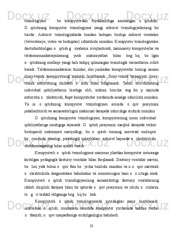 texnologiyasi     bu   kompyuterdan   foydalanishga   asoslangan   o qitishdir. 
O qitishning   kompyuter   texnologiyasi   yangi   axborot   texnologiyalarning   bir	

turidir.   Axborot   texnologiyalarda   bundan   tashqari   boshqa   axborot   vositalari
(televideniye, video va boshqalar) ishlatilishi mumkin. Kompyuter texnologiyalari
dasturlashtirilgan o qitish g oyalarini rivojlantiradi, zamonaviy kompyuterlar va	
 
telekommunikatsiyalarning   yirik   imkoniyatlari   bilan   bog liq   bo lgan	
 
o qitishning mutlaqo yangi hali tadqiq qilinmagan texnologik variantlarini ochib	

beradi.   Telekommunikatsion   tizimlar,   shu   jumladan   kompyuterlar   hozirgi   zamon
ilmiy-texnik   taraqqiyotning   mahsuli   hisoblanadi.   Ilmiy-texnik   taraqqiyot   ilmiy-
texnik   axborotning   shiddatli   o sishi   bilan   belgilanadi.   Tahsil   oluvchilarning	

individual   qobiliyatlarini   hisobga   olib,   imkoni   boricha   eng   ko p   xaj	
 im da
axborotni o zlashtirish	
 ,  faqat kompyuterlar yordamida amalga oshirilishi mumkin.
Ya ni   o qitishning   kompyuter   texnologiyasi   asosida   o quv   jarayonini	
  
jadallashtirish va samaradorligini maksimal darajada oshirishga erishish mumkin.
O qitishning   kompyuter   texnologiyasi,   kompyuterning   inson   individual	

qobiliyatlariga   mosligiga   tayanadi.   O qitish   jarayonini  	
 maqbul   darajada   tezkor
boshqarish   imkoniyati   mavjudligi,   bu   o qitish   turining   universal   muloqoti	

ko rinishida   ekanligi,   psixologik   qulayliklari,  	
 axborot   hajmida   o zlashtirilishi	
cheklanmaganligi bilan ajralib turadi. 
Kompyuterli o qitish texnologiyasi mazmun jihatdan kompyuter xotirasiga	

kiritilgan pedagogik dasturiy vositalar  bilan  farqlanadi. Dasturiy vositalar  mavzu,
bo lim yoki butun o quv fani bo yicha tuzilishi mumkin va u o quv materiali	
   
o zlashtirilishi   diagnostikasi   baholashni   va   monitoringini   ham   o z   ichiga   oladi.
 
Kompyuterli   o qitish   texnologiyasi	
 ning   samaradorligi   dasturiy   vositalarning
ishlab   chiqilish   darajasi   bilan   bir   qatorda   o quv   jarayonini   va   ishchi   o rinlarini	
 
to g ri tashkil etilganiga bog liq bo ladi. 	
   
Kompyuterli   o qitish   texnologiyasida   quyidagilar   zarur   hisoblanadi:	

individual   o qitish;   muntazam   ravishda   kompyuter   yordamida   tashhis   testlar	

o tkazish; o quv maqsadlariga erishilganligini baholash.	
 
31 