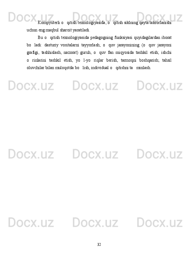Kompyuterli o qitish texnologiyasida, o qitish siklning qayta takrorlanishi 
uchun eng maqbul sharoit yaratiladi. 
Bu  o qitish  texnologiyasida  pedagogning  funksiyasi   quyidagilardan  iborat	

bo ladi:   dasturiy   vositalarni   tayyorlash;   o quv   jarayonining   (o quv   jarayoni	
  
grafigi,   tashhislash,   nazorat)   guruh,   o quv   fan   miqyosida   tashkil   etish;   ishchi	

o rinlarini   tashkil   etish,   yo l-yo riqlar   berish,   tarmoqni   boshqarish;   tahsil	
  
oluvchilar bilan muloqotda bo lish, individual o qitishni ta minlash. 	
  
32 