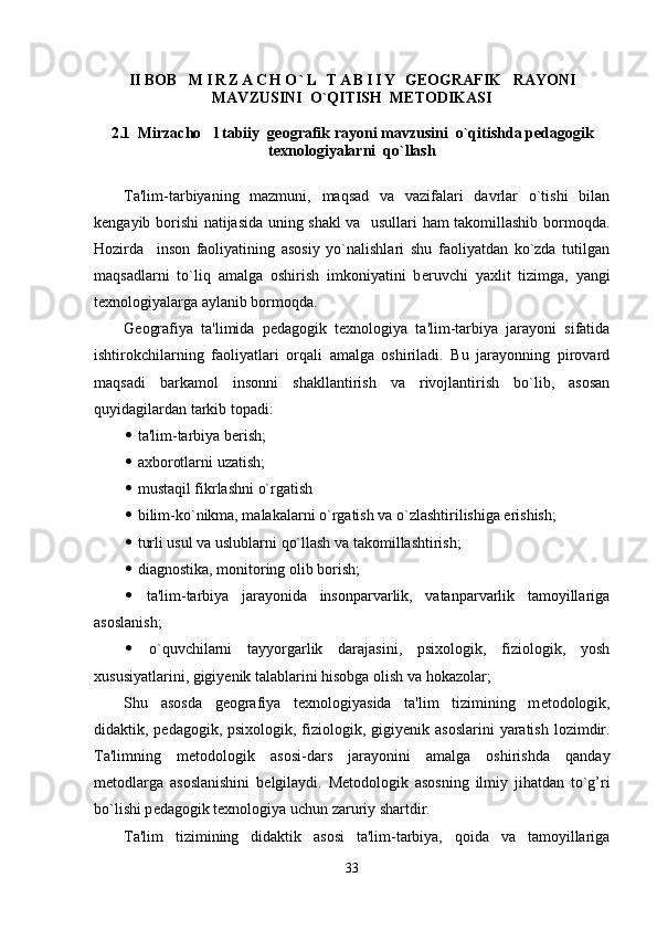 II BOB     M I R Z A C H O ` L   T A B I I Y   GEOGRAFIK     RAYONI
MAVZUSINI    O`QITISH  METODIKASI
2.1  Mirzacho l tabiiy   geografik rayoni mavzusini   o`qitishda pedagogik
texnologiyalarni  qo`llash
Ta'lim-tarbiyaning   mazmuni,   maqsad   va   vazifalari   davrlar   o`tishi   bilan
k е ngayib borishi natijasida uning shakl va   usullari ham takomillashib bormoqda.
Hozirda     inson   faoliyatining   asosiy   yo`nalishlari   shu   faoliyatdan   ko`zda   tutilgan
maqsadlarni   to`liq   amalga   oshirish   imkoniyatini   b е ruvchi   yaxlit   tizimga,   yangi
t е xnologiyalarga aylanib bormoqda.
G е ografiya   ta'limida   p е dagogik   t е xnologiya   ta'lim-tarbiya   jarayoni   sifatida
ishtirokchilarning   faoliyatlari   orqali   amalga   oshiriladi.   Bu   jarayonning   pirovard
maqsadi   barkamol   insonni   shakllantirish   va   rivojlantirish   bo`lib,   asosan
quyidagilardan tarkib topadi:
   ta'lim-tarbiya b е rish; 
   axborotlarni uzatish;
   mustaqil fikrlashni o`rgatish
   bilim-ko`nikma, malakalarni o`rgatish va o`zlashtirilishiga erishish;
   turli usul va uslublarni qo`llash va takomillashtirish;
   diagnostika, monitoring olib borish;
   ta'lim-tarbiya   jarayonida   insonparvarlik,   vatanparvarlik   tamoyillariga
asoslanish;
   o`quvchilarni   tayyorgarlik   darajasini,   psixologik,   fiziologik,   yosh
xususiyatlarini, gigiy е nik talablarini hisobga olish va hokazolar;
Shu   asosda   g е ografiya   t е xnologiyasida   ta'lim   tizimining   m е todologik,
didaktik, p е dagogik, psixologik, fiziologik, gigiy е nik asoslarini  yaratish lozimdir.
Ta'limning   m е todologik   asosi-dars   jarayonini   amalga   oshirishda   qanday
m е todlarga   asoslanishini   b е lgilaydi.   M е todologik   asosning   ilmiy   jihatdan   to`g’ri
bo`lishi p е dagogik t е xnologiya uchun zaruriy shartdir.
Ta'lim   tizimining   didaktik   asosi   ta'lim-tarbiya,   qoida   va   tamoyillariga
33 
