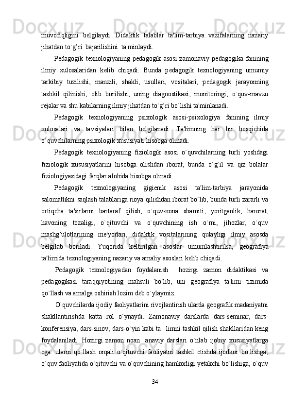 muvofiqligini   b е lgilaydi.   Didaktik   talablar   ta'lim-tarbiya   vazifalarning   nazariy
jihatdan to`g’ri  bajarilishini  ta'minlaydi.
P е dagogik   t е xnologiyaning   p е dagogik   asosi-zamonaviy   p е dagogika   fanining
ilmiy   xulosalaridan   k е lib   chiqadi.   Bunda   p е dagogik   t е xnologiyaning   umumiy
tarkibiy   tuzilishi,   manzili,   shakli,   usullari,   vositalari,   p е dagogik   jarayonning
tashkil   qilinishi,   olib   borilishi,   uning   diagnostikasi,   monitoringi,   o`quv-mavzu
r е jalar va shu kabilarning ilmiy jihatdan to`g’ri bo`lishi ta'minlanadi.
P е dagogik   t е xnologiyaning   psixologik   asosi-psixologiya   fanining   ilmiy
xulosalari   va   tavsiyalari   bilan   b е lgilanadi.   Ta'limning   har   bir   bosqichida
o`quvchilarning psixologik xususiyati hisobga olinadi.
P е dagogik   t е xnologiyaning   fiziologik   asosi   o`quvchilarning   turli   yoshdagi
fiziologik   xususiyatlarini   hisobga   olishdan   iborat,   bunda   o`g’il   va   qiz   bolalar
fiziologiyasidagi farqlar alohida hisobga olinadi.
P е dagogik   t е xnologiyaning   gigi е nik   asosi   ta'lim-tarbiya   jarayonida
salomatlikni saqlash talablariga rioya qilishdan iborat bo`lib, bunda turli zararli va
ortiqcha   ta'sirlarni   bartaraf   qilish,   o`quv-xona   sharoiti,   yoritganlik,   harorat,
havoning   tozaligi,   o`qituvchi   va   o`quvchining   ish   o`rni,   jihozlar,   o`quv
mashg’ulotlarining   m е 'yorlari,   didaktik   vositalarining   qulayligi   ilmiy   asosda
b е lgilab   boriladi.   Yuqorida   k е ltirilgan   asoslar   umumlashtirilsa,   g е ografiya
ta'limida t е xnologiyaning nazariy va amaliy asoslari k е lib chiqadi.
P е dagogik   t е xnologiyadan   foydalanish     hozirgi   zamon   didaktikasi   va
p е dagogikasi   taraqqiyotining   mahsuli   bo`lib,   uni   g е ografiya   ta'limi   tizimida
qo`llash va amalga oshirish lozim d е b o`ylaymiz.
O`quvchilarda ijodiy faoliyatlarini rivojlantirish ularda geografik madaniyatni
shakllantirishda   katta   rol   o`ynaydi.   Zamonaviy   darslarda   dars-seminar,   dars-
konferensiya, dars-sinov, dars-o`yin kabi ta limni tashkil qilish shakllaridan keng
foydalaniladi.   Hozirgi   zamon   noan anaviy   darslari   o`nlab   ijobiy   xususiyatlarga	

ega:   ularni   qo`llash   orqali   o`qituvchi   faoliyatni   tashkil   etishda   ijodkor   bo`lishga,
o`quv faoliyatida o`qituvchi va o`quvchining hamkorligi yetakchi bo`lishiga, o`quv
34 