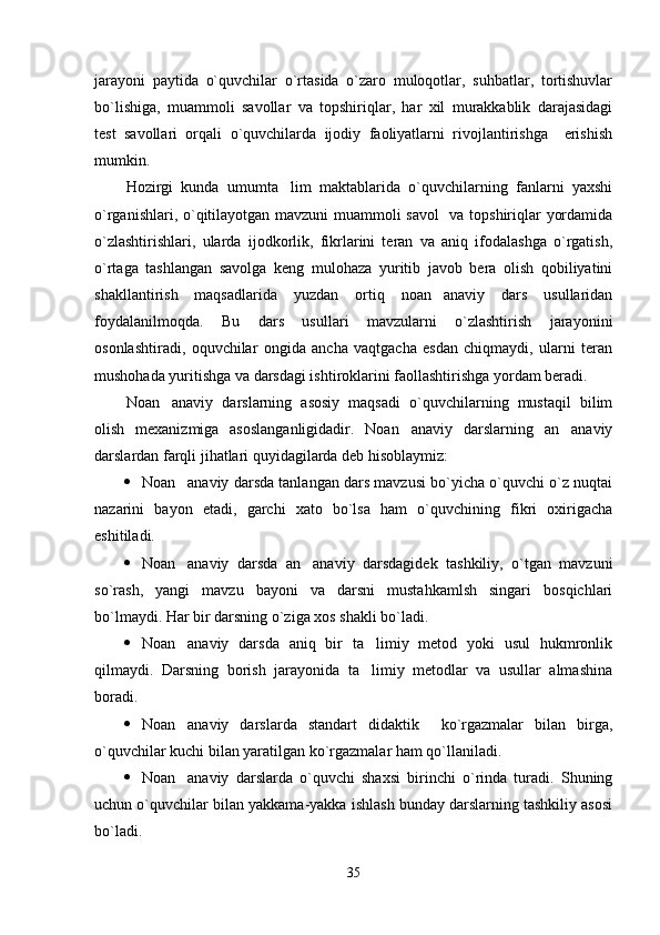 jarayoni   paytida   o`quvchilar   o`rtasida   o`zaro   muloqotlar,   suhbatlar,   tortishuvlar
bo`lishiga,   muammoli   savollar   va   topshiriqlar,   har   xil   murakkablik   darajasidagi
test   savollari   orqali   o`quvchilarda   ijodiy   faoliyatlarni   rivojlantirishga     erishish
mumkin.
Hozirgi   kunda   umumta lim   maktablarida   o`quvchilarning   fanlarni   yaxshi
o`rganishlari, o`qitilayotgan mavzuni muammoli savol   va topshiriqlar yordamida
o`zlashtirishlari,   ularda   ijodkorlik,   fikrlarini   teran   va   aniq   ifodalashga   o`rgatish,
o`rtaga   tashlangan   savolga   keng   mulohaza   yuritib   javob   bera   olish   qobiliyatini
shakllantirish   maqsadlarida   yuzdan   ortiq   noan anaviy   dars   usullaridan	

foydalanilmoqda.   Bu   dars   usullari   mavzularni   o`zlashtirish   jarayonini
osonlashtiradi,   oquvchilar   ongida   ancha   vaqtgacha   esdan   chiqmaydi,   ularni   teran
mushohada yuritishga va darsdagi ishtiroklarini faollashtirishga yordam beradi. 
Noan anaviy   darslarning   asosiy   maqsadi   o`quvchilarning   mustaqil   bilim	

olish   mexanizmiga   asoslanganligidadir.   Noan anaviy   darslarning   an anaviy	
 
darslardan farqli jihatlari quyidagilarda deb hisoblaymiz:
 Noan anaviy darsda tanlangan dars mavzusi bo`yicha o`quvchi o`z nuqtai	

nazarini   bayon   etadi,   garchi   xato   bo`lsa   ham   o`quvchining   fikri   oxirigacha
eshitiladi. 
 Noan anaviy   darsda   an anaviy   darsdagidek   tashkiliy,   o`tgan   mavzuni
 
so`rash,   yangi   mavzu   bayoni   va   darsni   mustahkamlsh   singari   bosqichlari
bo`lmaydi. Har bir darsning o`ziga xos shakli bo`ladi.
 Noan anaviy   darsda   aniq   bir   ta limiy   metod   yoki   usul   hukmronlik
 
qilmaydi.   Darsning   borish   jarayonida   ta limiy   metodlar   va   usullar   almashina	

boradi.
 Noan anaviy   darslarda   standart   didaktik     ko`rgazmalar   bilan   birga,	

o`quvchilar kuchi bilan yaratilgan ko`rgazmalar ham qo`llaniladi.
 Noan anaviy   darslarda   o`quvchi   shaxsi   birinchi   o`rinda   turadi.   Shuning

uchun o`quvchilar bilan yakkama-yakka ishlash bunday darslarning tashkiliy asosi
bo`ladi. 
35 