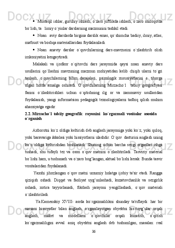  Mustaqil ishlar, guruhiy ishlash, o`zaro juftlikda ishlash, o`zaro muloqotda
bo`lish, ta limiy o`yinlar darslarning mazmunini tashkil etadi.
 Noan aviy darslarda birgina darslik emas, qo`shimcha badiiy, ilmiy, atlas,	

matbuot va boshqa materiallaridan foydalaniladi. 
 Noan anaviy   darslar   o`quvchilarning   dars-mavzusini   o`zlashtirib   olish

imkoniyatini kengaytiradi.
Malakali   va   ijodkor   o`qituvchi   dars   jarayonida   qaysi   noan anaviy   dars	

usullarini   qo`llashni   mavzuning   mazmun   mohiyatidan   kelib   chiqib   ularni   to`gri
tanlash,   o`quvchilarning   bilim   darajalari,   psixologik   xususiyatlarini   e tiborga	

olgan   holda   amalga   oshiradi.   O`quvchilarning   Mirzacho`l     tabiiy   geografiyasi
fanini   o`zlashtirishlari   uchun   o`qitishning   ilg or   va   zamonaviy   usullaridan	

foydalanish,   yangi   informatsion   pedagogik   texnologiyalarni   tadbiq   qilish   muhim
ahamiyatga egadir.
2.2. Mirzacho`l  tabiiy   geografik     rayoni ni     ko`rgazmali  vositalar  asosida  
o`rganish 
     
           Axborotni ko`z oldiga k е ltirish d е b anglash jarayoniga yoki ko`z, yoki quloq,
yoki baravariga ikkalasi yoki hissiyotlarni ulashdir. O`quv    dasturini anglash uning
ko`z   oldiga   k е ltirishdan   boshlanadi.   Shuning   uchun   barcha   s е zgi   organlari   ishga
tushadi,   shu   tufayli   t е z   va   oson   o`quv   matnini   o`zlashtiriladi.   Tasviriy   mat е rial
bo`lishi ham, u tushunarli va o`zaro bog’langan, aktual bo`lishi k е rak. Bunda tasvir
vositalaridan foydalanadi.
Yaxshi   jihozlangan   o`quv   matni   umumiy   holatga   ijobiy   ta'sir   etadi.   Rangga
qiziqish   oshadi.   Diqqat   va   faoliyat   uyg’unlashadi,   kuzatuvchanlik   va   s е zgirlik
oshadi,   xotira   tayyorlanadi,   fikrlash   jarayoni   y е ngillashadi,   o`quv   mat е riali
o`zlashtiriladi.
Ya.Kam е nskiy   XVIII-   asrda   ko`rgazmalilikni   shunday   ta'riflaydi:   har   bir
narsani   hissiyotlar   bilan   anglash,   o`rganilayotgan   oby е ktni   his-tuyg’ular   orqali
anglash,   mak е t   va   mod е llarni   o`quvchilar   orqali   kuzatish,   o`qitish
ko`rgazmaliligini   avval     aniq   oby е ktni   anglash   d е b   tushunilgan,   masalan:   r е al
36 